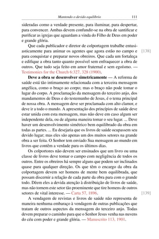 Mantendo o devido equilíbrio               111

sideradas como a verdade presente, para iluminar, para despertar,
para convencer. Ambas devem confundir-se na obra de santiﬁcar e
puriﬁcar as igrejas que aguardam a vinda do Filho de Deus em poder
e grande glória.
    Que cada publicador e diretor de colportagem trabalhe entusi-
asticamente para animar os agentes que agora estão no campo e [138]
para conquistar e preparar novos obreiros. Que cada um fortaleça
e ediﬁque a obra tanto quanto possível sem enfraquecer a obra de
outros. Que tudo seja feito em amor fraternal e sem egoísmo. —
Testimonies for the Church 6:327, 328 (1900).
    Deve a obra se desenvolver simetricamente — A reforma de
saúde está tão intimamente relacionada com a terceira mensagem
angélica, como o braço ao corpo; mas o braço não pode tomar o
lugar do corpo. A proclamação da mensagem do terceiro anjo, dos
mandamentos de Deus e do testemunho de Jesus, é o tema principal
de nossa obra. A mensagem deve ser proclamada com alto clamor, e
deve ir a todo o mundo. A apresentação dos princípios de saúde deve
estar unida com esta mensagem, mas não deve em caso algum ser
independente dela, ou de alguma maneira tomar o seu lugar. ... Deve
haver um desenvolvimento simétrico bem equilibrado da obra em
todas as partes. ... Eu desejaria que os livros de saúde ocupassem seu
devido lugar; mas eles são apenas um dos muitos setores na grande
obra a ser feita. O Senhor tem enviado Sua mensagem ao mundo em
livros que contêm a verdade para os últimos dias.
    Os colportores não devem ser ensinados que um livro ou uma
classe de livros deve tomar o campo com negligência de todos os
outros. Entre os obreiros há sempre alguns que podem ser inclinados
quase para qualquer direção. Os que têm o encargo da obra da
colportagem devem ser homens de mente bem equilibrada, que
possam discernir a relação de cada parte da obra para com o grande
todo. Dêem eles a devida atenção à distribuição de livros de saúde,
mas não tornem este setor tão proeminente que tire homens de outros
setores de vital interesse. — Carta 57, 1896.                          [139]
    A vendagem de revistas e livros de saúde não representa de
maneira nenhuma embaraço à vendagem de outras publicações que
tratam de outros aspectos da mensagem do terceiro anjo. Todas
devem preparar o caminho para que o Senhor Jesus venha nas nuvens
do céu com poder e grande glória. — Manuscrito 113, 1901.
 