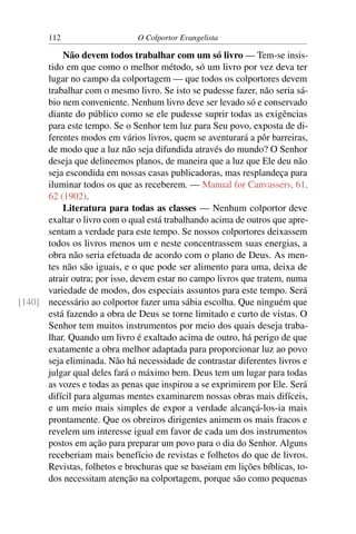 112                    O Colportor Evangelista

          Não devem todos trabalhar com um só livro — Tem-se insis-
      tido em que como o melhor método, só um livro por vez deva ter
      lugar no campo da colportagem — que todos os colportores devem
      trabalhar com o mesmo livro. Se isto se pudesse fazer, não seria sá-
      bio nem conveniente. Nenhum livro deve ser levado só e conservado
      diante do público como se ele pudesse suprir todas as exigências
      para este tempo. Se o Senhor tem luz para Seu povo, exposta de di-
      ferentes modos em vários livros, quem se aventurará a pôr barreiras,
      de modo que a luz não seja difundida através do mundo? O Senhor
      deseja que delineemos planos, de maneira que a luz que Ele deu não
      seja escondida em nossas casas publicadoras, mas resplandeça para
      iluminar todos os que as receberem. — Manual for Canvassers, 61,
      62 (1902).
          Literatura para todas as classes — Nenhum colportor deve
      exaltar o livro com o qual está trabalhando acima de outros que apre-
      sentam a verdade para este tempo. Se nossos colportores deixassem
      todos os livros menos um e neste concentrassem suas energias, a
      obra não seria efetuada de acordo com o plano de Deus. As men-
      tes não são iguais, e o que pode ser alimento para uma, deixa de
      atrair outra; por isso, devem estar no campo livros que tratem, numa
      variedade de modos, dos especiais assuntos para este tempo. Será
[140] necessário ao colportor fazer uma sábia escolha. Que ninguém que
      está fazendo a obra de Deus se torne limitado e curto de vistas. O
      Senhor tem muitos instrumentos por meio dos quais deseja traba-
      lhar. Quando um livro é exaltado acima de outro, há perigo de que
      exatamente a obra melhor adaptada para proporcionar luz ao povo
      seja eliminada. Não há necessidade de contrastar diferentes livros e
      julgar qual deles fará o máximo bem. Deus tem um lugar para todas
      as vozes e todas as penas que inspirou a se exprimirem por Ele. Será
      difícil para algumas mentes examinarem nossas obras mais difíceis,
      e um meio mais simples de expor a verdade alcançá-los-ia mais
      prontamente. Que os obreiros dirigentes animem os mais fracos e
      revelem um interesse igual em favor de cada um dos instrumentos
      postos em ação para preparar um povo para o dia do Senhor. Alguns
      receberiam mais benefício de revistas e folhetos do que de livros.
      Revistas, folhetos e brochuras que se baseiam em lições bíblicas, to-
      dos necessitam atenção na colportagem, porque são como pequenas
 