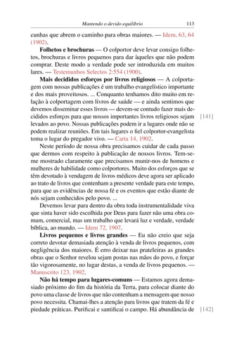 Mantendo o devido equilíbrio               113

cunhas que abrem o caminho para obras maiores. — Idem, 63, 64
(1902).
    Folhetos e brochuras — O colportor deve levar consigo folhe-
tos, brochuras e livros pequenos para dar àqueles que não podem
comprar. Deste modo a verdade pode ser introduzida em muitos
lares. — Testemunhos Selectos 2:554 (1900).
    Mais decididos esforços por livros religiosos — A colporta-
gem com nossas publicações é um trabalho evangelístico importante
e dos mais proveitosos. ... Conquanto tenhamos dito muito em re-
lação à colportagem com livros de saúde — e ainda sentimos que
devemos disseminar esses livros — devem-se contudo fazer mais de-
cididos esforços para que nossos importantes livros religiosos sejam [141]
levados ao povo. Nossas publicações podem ir a lugares onde não se
podem realizar reuniões. Em tais lugares o ﬁel colportor-evangelista
toma o lugar do pregador vivo. — Carta 14, 1902.
    Neste período de nossa obra precisamos cuidar de cada passo
que dermos com respeito à publicação de nossos livros. Tem-se-
me mostrado claramente que precisamos munir-nos de homens e
mulheres de habilidade como colportores. Muito dos esforços que se
têm devotado à vendagem de livros médicos deve agora ser aplicado
ao trato de livros que contenham a presente verdade para este tempo,
para que as evidências de nossa fé e os eventos que estão diante de
nós sejam conhecidos pelo povo. ...
    Devemos levar para dentro da obra toda instrumentalidade viva
que sinta haver sido escolhida por Deus para fazer não uma obra co-
mum, comercial, mas um trabalho que levará luz e verdade, verdade
bíblica, ao mundo. — Idem 72, 1907.
    Livros pequenos e livros grandes — Eu não creio que seja
correto devotar demasiada atenção à venda de livros pequenos, com
negligência dos maiores. É erro deixar nas prateleiras as grandes
obras que o Senhor revelou sejam postas nas mãos do povo, e forçar
tão vigorosamente, no lugar destas, a venda de livros pequenos. —
Manuscrito 123, 1902.
    Não há tempo para lugares-comuns — Estamos agora dema-
siado próximo do ﬁm da história da Terra, para colocar diante do
povo uma classe de livros que não contenham a mensagem que nosso
povo necessita. Chamai-lhes a atenção para livros que tratem da fé e
piedade práticas. Puriﬁcai e santiﬁcai o campo. Há abundância de [142]
 