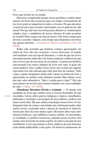 114                     O Colportor Evangelista

      livros que levarão luz ao mundo.
          Não posso compreender porque nossos periódicos contêm tantas
      notícias de livros não essenciais para este tempo. Uma profusão de
      tais livros pode ser adquirida em todas as livrarias. Por que não atrair
      a mente do povo para assuntos relacionados com as palavras de vida
      eterna? Por que não fazer um esforço para obterem-se comunicações
      simples, reais e verdadeiras de nossos obreiros de todas as partes
      do mundo? Deus requer este tipo de leitura. Não temos tempo para
      devotar a assuntos vulgares, nem tempo para despender com livros
      que apenas entretêm. — Counsels to Writers and Editors, 147, 148
      (1899).
          Tenho sido instruída que histórias comuns apresentadas em
      forma de livro não são essenciais a nosso bem-estar. O mundo
      está inundado com este tipo de literatura, e o fato de que tais livros
      encontram pronta saída não é de forma nenhuma evidência de que
      são os livros que devem entrar em circulação. A paixão por histórias
      está trazendo à luz muitos milhares de livros sem valor, os quais são
      como madeira, feno e palha. Esses livros são escritos por aqueles
      cuja mente tem sido educada para rolar num leito de romance. Tudo
      o que a mente imaginativa pode urdir é posto na forma de livro e
      apresentado ao mundo como alimento mental. Mas muitas vezes
      não tem valor alimentício. “Que é a palha para o trigo?” Nós não
      necessitamos de novelas; pois estamos tratando com cruas realidades
      da vida. — Idem, 147 (1899).
          Abandonar literatura frívola e excitante — O mundo está
      inundado de livros que melhor seria se fossem destruídos do que
[143] circulados. Livros sobre guerras indígenas e tópicos semelhantes,
      publicados e circulados com desígnio de fazer dinheiro, melhor seria
      nunca serem lidos. Há uma satânica fascinação nesses livros. O con-
      frangente relato de crimes e atrocidades tem enfeitiçante poder sobre
      muitos jovens, excitando neles o desejo de tornarem-se notáveis,
      mesmo por meio das mais ímpias ações. Há muitas obras mais estri-
      tamente históricas, cuja inﬂuência é pouco melhor. As atrocidades,
      as crueldades, as práticas licenciosas, pintadas nesses escritos, têm
      atuado como fermento em muito espírito, levando à execução de atos
      semelhantes. Livros que pintam os feitos satânicos de seres humanos
      estão dando publicidade a más ações. Os horríveis pormenores de
 