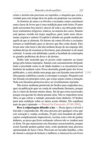Mantendo o devido equilíbrio             115

crime e miséria não precisam ser repetidos, e ninguém que creia a
verdade para este tempo deve ter parte em perpetuar sua memória.
    As histórias de amor e os frívolos e excitantes contos constituem
outra classe de livros que é uma maldição para todo leitor. O autor
pode acrescentar boa moral e através de toda a sua obra pode entre-
tecer sentimentos religiosos; todavia, na maioria dos casos, Satanás
está apenas vestido em trajes angélicos, para, tanto mais eﬁcaz-
mente, enganar e seduzir. O espírito é afetado em grande medida por
aquilo de que se alimenta. Os leitores de contos frívolos e excitantes
tornam-se inabilitados para os deveres que lhes estão diante. Eles
levam uma vida irreal e não têm nenhum desejo de um emprego útil,
nenhum desejo de examinar as Escrituras, para alimentar-se do maná
celestial. A mente está debilitada e perde a faculdade de contemplar
os grandes problemas do dever e do destino.
    Tenho sido instruída que os jovens estão expostos ao maior
perigo pela leitura imprópria. Satanás está constantemente dirigindo
tanto a juventude como os de idade madura a se encantarem com
histórias de nenhum valor. Fosse destruída grande parte dos livros
publicados, e seria detida uma praga que está fazendo uma terrível [144]
obra quanto a debilitar a mente e corromper o coração. Ninguém está
tão ﬁrmado em princípios retos, que esteja seguro contra a tentação.
Toda esta literatura perniciosa deve ser resolutamente rejeitada.
    Não temos nenhuma permissão do Senhor para empenhar-nos,
quer na publicação quer na venda de semelhante literatura, porque
ela é o meio de destruir muitas almas. Sei de que estou escrevendo;
porque esta questão foi aberta perante mim. Não se empenhem nesta
obra os que crêem a verdade, pensando fazer dinheiro. O Senhor
porá uma maldição sobre os meios assim obtidos: Ele espalhará
mais do que é ajuntado. — Manual for Canvassers, 67-69 (1902).
    Deve a colportagem difundir a luz — Nesta época o trivial é
louvado e engrandecido. Há uma procura por qualquer coisa que
crie sensação e vendas avultadas. O país está inundado de publi-
cações completamente imprestáveis, escritas com o ﬁm de ganhar
dinheiro, ao passo que livros realmente valiosos não se vendem nem
se lêem. Os que manuseiam esta literatura sensacionalista, porque
assim fazendo podem ganhar mais, estão perdendo uma preciosa
oportunidade de fazer o bem. Precisam ser travadas batalhas, a ﬁm
de chamar a atenção de homens e mulheres, e interessá-los em livros
 