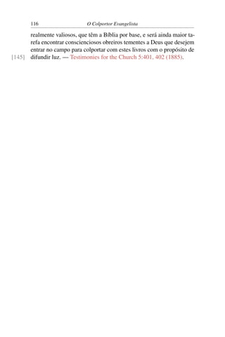 116                    O Colportor Evangelista

      realmente valiosos, que têm a Bíblia por base, e será ainda maior ta-
      refa encontrar conscienciosos obreiros tementes a Deus que desejem
      entrar no campo para colportar com estes livros com o propósito de
[145] difundir luz. — Testimonies for the Church 5:401, 402 (1885).
 