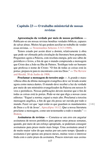 Capítulo 23 — O trabalho ministerial de nossas
                    revistas

    Apresentação da verdade por meio de nossos periódicos —
Publicam-se em nossas revistas benditas verdades bíblicas, capazes
de salvar almas. Muitos há que podem auxiliar no trabalho de vender
essas revistas. — Testemunhos Selectos 3:313 (1909).
    Temos estado por assim dizer a dormir, relativamente à obra
que pode ser efetuada pela circulação da literatura bem preparada.
Preguemos agora a Palavra, com resoluta energia, pelo uso sábio de
periódicos e livros, a ﬁm de que o mundo compreenda a mensagem
que Cristo deu a João na Ilha de Patmos. Testiﬁque todo ser humano
que professa o nome de Cristo: “O ﬁm de todas as coisas está às
portas; prepara-te para te encontrares com teu Deus.” — The Review
and Herald, 30 de Junho de 1908.
    Proclamar a mensagem do terceiro anjo — A grande e mara-
vilhosa obra da última mensagem evangélica deve ser levada avante
agora como nunca dantes. O mundo deve receber a luz da verdade
por meio de um ministério evangelizador da Palavra em nossos li-
vros e periódicos. Nossas publicações devem mostrar que o ﬁm de
todas as coisas está às portas. Pede-se-me que diga a nossas casas
editoras: “Erguei a norma; erguei-a mais alto. Proclamai a terceira
mensagem angélica, a ﬁm de que ela possa ser ouvida por todo o
mundo. Fazei ver que ‘aqui estão os que guardam os mandamentos [146]
de Deus e a fé de Jesus’. Apocalipse 14:12. Que a nossa literatura
proclame a mensagem, como um testemunho a todo o mundo.” —
Ibidem.
    Assinaturas de revistas — Cometeu-se um erro em angariar
assinaturas de nossos periódicos para apenas umas poucas semanas,
quando, por meio de um esforço apropriado, se poderiam conseguir
assinaturas para prazo muito mais longo. Uma assinatura anual é
de muito maior valor do que muitas por um curto tempo. Quando a
assinatura é por apenas uns poucos meses, muitas vezes o interesse
ﬁnda com o curto prazo da assinatura. Poucos renovam suas assina-
                                 117
 