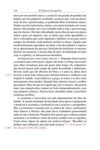 118                     O Colportor Evangelista

      turas por um período maior, e assim há um grande desperdício de
      tempo, que traz pequenos resultados, ao passo que, com um pouco
      mais de tato e perseverança, se poderiam obter assinaturas anuais.
      Tendes um alvo muito baixo, irmãos; sois muito limitados em vossos
      planos. Não pondes em vosso trabalho todo o tato e perseverança
      que ele merece. Há mais diﬁculdades nesta obra do que em alguns
      outros ramos de negócio; mas as lições que serão aprendidas, o
      tato e a disciplina que serão adquiridos, habilitar-vos-ão para outros
      campos de utilidade, onde podereis auxiliar as almas. Aqueles que
      insuﬁcientemente aprendem sua lição e são descuidados e ásperos
      ao se aproximarem das pessoas, haveriam de manifestar os mesmos
      defeitos nas maneiras, a mesma falta de tato e de habilidade em lidar
      com os espíritos, se entrassem no ministério.
          Assinaturas por curto tempo, um erro — Enquanto forem aceitas
      assinaturas para curto prazo, alguns não farão o esforço necessário
      para obter assinaturas para um prazo mais longo. Os colportores
      não devem passar pelo campo de modo descuidado e indiferente.
      Devem sentir que são obreiros de Deus, e o amor às almas deve
[147] levá-los a fazer todo esforço para iluminar homens e mulheres com
      respeito à verdade. A providência e a graça, os meios e os ﬁns, estão
      intimamente relacionados. Quando Seus obreiros fazem o melhor
      que podem, Deus faz por eles aquilo que, por si mesmos, não podem
      fazer; mas ninguém deve esperar ter êxito independentemente e por
      seus próprios esforços. Precisa haver atividade unida a uma ﬁrme
      conﬁança em Deus.
          A economia é necessária em todo departamento da obra do
      Senhor. A natural inclinação da mocidade nesta época é negligenciar
      e desprezar a economia, e confundi-la com a avareza e a mesquinhez.
      Mas a economia é coerente com os pontos de vista e sentimentos
      mais francos e liberais; não pode haver verdadeira generosidade
      onde ela não é praticada. Ninguém deve pensar que o rebaixa estudar
      economia e os melhores meios de tomar cuidado com as migalhas.
      Cristo disse, depois de operar um notável milagre: “Recolhei os
      pedaços que sobejaram, para que nada se perca.” — Testimonies for
[148] the Church 5:399, 400 (1885).
 