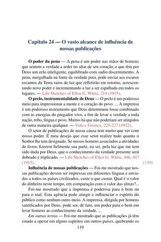 Capítulo 24 — O vasto alcance de inﬂuência de
                nossas publicações

    O poder da pena — A pena é um poder nas mãos de homens
que sentem a verdade a arder no altar de seu coração, e que têm por
Deus um zelo inteligente, equilibrado com sadio discernimento. A
pena, mergulhada na fonte da verdade pura, pode enviar aos escuros
recantos da Terra raios de luz que reﬂetirão em retorno, acrescen-
tando novo poder e incrementando a luz a ser espalhada em todos os
lugares. — Life Sketches of Ellen G. White, 214 (1915).
    O prelo, instrumentalidade de Deus — O prelo é um poderoso
meio para impressionar a mente e o coração do povo. ... A imprensa
é um poderoso instrumento que Deus determinou fosse combinado
com as energias do pregador vivo, a ﬁm de levar a verdade a toda
nação, tribo, língua e povo. Muitos há que não poderiam ser atingidos
de outra maneira qualquer. — Vida e Ensinos, 225-227 (1922).
    O setor de publicações de nossa causa tem muito que ver com
nosso poder. É meu desejo que esse setor realize tudo quanto o
Senhor lhe tem designado. Se nossos homens associados a atividades
de livros ﬁzerem ﬁelmente sua parte, eu sei, pela luz que me tem
sido dada por Deus, que o conhecimento da verdade presente será
dobrado e triplicado. — Life Sketches of Ellen G. White, 446, 447
(1915).                                                               [149]
    Inﬂuência de nossas publicações — Foi-me mostrado que nos-
sas publicações devem ser impressas em diferentes línguas e envia-
das a todos os países civilizados, custe o que custar. Qual é o valor
do dinheiro neste tempo, em comparação com o valor das almas?...
    Foi-me mostrado que a imprensa é poderosa para o bem ou
para o mal. Esta agência pode atingir e inﬂuenciar o espírito do
público como nenhum outro meio. A imprensa, dirigida por homens
santiﬁcados por Deus, pode ser, de fato, um poder para o bem em
levar homens ao conhecimento da verdade. ...
    Em outras terras — Foi-me mostrado que as publicações já têm
estado a operar em alguns espíritos em outros países, quebrando os
                                 119
 