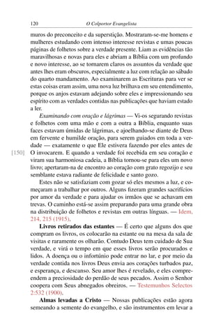 120                    O Colportor Evangelista

      muros do preconceito e da superstição. Mostraram-se-me homens e
      mulheres estudando com intenso interesse revistas e umas poucas
      páginas de folhetos sobre a verdade presente. Liam as evidências tão
      maravilhosas e novas para eles e abriam a Bíblia com um profundo
      e novo interesse, ao se tornarem claros os assuntos da verdade que
      antes lhes eram obscuros, especialmente a luz com relação ao sábado
      do quarto mandamento. Ao examinarem as Escrituras para ver se
      estas coisas eram assim, uma nova luz brilhava em seu entendimento,
      porque os anjos estavam adejando sobre eles e impressionando seu
      espírito com as verdades contidas nas publicações que haviam estado
      a ler.
          Examinando com oração e lágrimas — Vi-os segurando revistas
      e folhetos com uma mão e com a outra a Bíblia, enquanto suas
      faces estavam úmidas de lágrimas, e ajoelhando-se diante de Deus
      em fervente e humilde oração, para serem guiados em toda a ver-
      dade — exatamente o que Ele estivera fazendo por eles antes de
[150] O invocarem. E quando a verdade foi recebida em seu coração e
      viram sua harmoniosa cadeia, a Bíblia tornou-se para eles um novo
      livro; apertaram-na de encontro ao coração com grato regozijo e seu
      semblante estava radiante de felicidade e santo gozo.
          Estes não se satisfaziam com gozar só eles mesmos a luz, e co-
      meçaram a trabalhar por outros. Alguns ﬁzeram grandes sacrifícios
      por amor da verdade e para ajudar os irmãos que se achavam em
      trevas. O caminho está-se assim preparando para uma grande obra
      na distribuição de folhetos e revistas em outras línguas. — Idem,
      214, 215 (1915).
          Livros retirados das estantes — É certo que alguns dos que
      compram os livros, os colocarão na estante ou na mesa da sala de
      visitas e raramente os olharão. Contudo Deus tem cuidado de Sua
      verdade, e virá o tempo em que esses livros serão procurados e
      lidos. A doença ou o infortúnio pode entrar no lar, e por meio da
      verdade contida nos livros Deus envia aos corações turbados paz,
      e esperança, e descanso. Seu amor lhes é revelado, e eles compre-
      endem a preciosidade do perdão de seus pecados. Assim o Senhor
      coopera com Seus abnegados obreiros. — Testemunhos Selectos
      2:532 (1900).
          Almas levadas a Cristo — Nossas publicações estão agora
      semeando a semente do evangelho, e são instrumentos em levar a
 