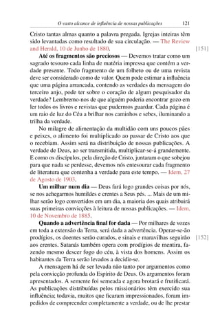 O vasto alcance de inﬂuência de nossas publicações   121

Cristo tantas almas quanto a palavra pregada. Igrejas inteiras têm
sido levantadas como resultado de sua circulação. — The Review
and Herald, 10 de Junho de 1880.                                     [151]
     Até os fragmentos são preciosos — Devemos tratar como um
sagrado tesouro cada linha de matéria impressa que contém a ver-
dade presente. Todo fragmento de um folheto ou de uma revista
deve ser considerado como de valor. Quem pode estimar a inﬂuência
que uma página arrancada, contendo as verdades da mensagem do
terceiro anjo, pode ter sobre o coração de algum pesquisador da
verdade? Lembremo-nos de que alguém poderia encontrar gozo em
ler todos os livros e revistas que pudermos guardar. Cada página é
um raio de luz do Céu a brilhar nos caminhos e sebes, iluminando a
trilha da verdade.
     No milagre de alimentação da multidão com uns poucos pães
e peixes, o alimento foi multiplicado ao passar de Cristo aos que
o recebiam. Assim será na distribuição de nossas publicações. A
verdade de Deus, ao ser transmitida, multiplicar-se-á grandemente.
E como os discípulos, pela direção de Cristo, juntaram o que sobejou
para que nada se perdesse, devemos nós entesourar cada fragmento
de literatura que contenha a verdade para este tempo. — Idem, 27
de Agosto de 1903.
     Um milhar num dia — Deus fará logo grandes coisas por nós,
se nos achegarmos humildes e crentes a Seus pés. ... Mais de um mi-
lhar serão logo convertidos em um dia, a maioria dos quais atribuirá
suas primeiras convicções à leitura de nossas publicações. — Idem,
10 de Novembro de 1885.
     Quando a advertência ﬁnal for dada — Por milhares de vozes
em toda a extensão da Terra, será dada a advertência. Operar-se-ão
prodígios, os doentes serão curados, e sinais e maravilhas seguirão [152]
aos crentes. Satanás também opera com prodígios de mentira, fa-
zendo mesmo descer fogo do céu, à vista dos homens. Assim os
habitantes da Terra serão levados a decidir-se.
     A mensagem há de ser levada não tanto por argumentos como
pela convicção profunda do Espírito de Deus. Os argumentos foram
apresentados. A semente foi semeada e agora brotará e frutiﬁcará.
As publicações distribuídas pelos missionários têm exercido sua
inﬂuência; todavia, muitos que ﬁcaram impressionados, foram im-
pedidos de compreender completamente a verdade, ou de lhe prestar
 