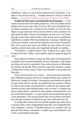122                    O Colportor Evangelista

      obediência. Agora os raios de luz penetram por toda parte, a ver-
      dade é vista em sua clareza. ... Grande número se coloca ao lado do
      Senhor. — O Grande Conﬂito entre Cristo e Satanás, 612 (1888).
          O plano de Deus para a proclamação da mensagem — A nós
      como um povo Deus tem dado grande luz, e Ele nos ordena deixar
      brilhar nossa luz aos que estão em trevas. Por nosso intermédio deve
      ser dada ao mundo a luz, o poder de uma verdade viva. De nós deve
      fulgir aos que estão nas trevas uma luz ﬁrme e clara, mantida viva
      pelo poder de Deus. Somos encarregados de usar a luz a nós dada,
      para que outras luzes sejam criadas, a ﬁm de que nossos semelhantes
      rejubilem na verdade. Não desconsideremos o encargo. Suponde que
      o Sol recuse brilhar, e que terrível confusão e trevas não resultariam!
      Para nós, recusar que nossa luz brilhe aos que estão em trevas,
      signiﬁca contrair uma culpa cuja magnitude não pode ser medida. ...
          “O Espírito e a esposa dizem: Vem. E quem ouve, diga: Vem.
      E quem tem sede, venha; e quem quiser, tome de graça da água da
[153] vida.”
          Essas palavras esboçam o plano de Deus para a promulgação do
      evangelho. Suas instrumentalidades, divinas e humanas, estão unidas
      no esforço de salvar os perdidos. Essas almas devem ser libertadas
      do cativeiro do pecado. Deus convida os que Lhe tomaram o nome,
      a obedecerem a Suas ordens. Todos são chamados a tomar parte em
      Sua obra. ...
          Poder transformador da verdade — É por meio da transforma-
      dora inﬂuência da graça divina no coração humano que o poder da
      Palavra de verdade é revelado. A mensagem, proclamada em regiões
      em que ainda não foi ouvida, faz impressão nos corações. Parece
      ter muito maior poder em transformar o caráter do que quando apre-
      sentada aos que estão familiarizados com sua obra. A verdade tem
      pouco poder sobre o coração dos que andam contrariamente a ela
      por conveniência própria — os que seguem um procedimento oposto
      a seus princípios. Tais pessoas professam crer na Palavra de Deus,
      mas não dão nenhuma evidência de que são santiﬁcados por ela.
          A verdade deve tomar posse da vontade daqueles que nunca antes
      a ouviram. Eles verão a malignidade do pecado e seu arrependimento
      será completo e sincero. O Senhor operará em corações que no
      passado não foram comovidos, corações que anteriormente não
      viram a enormidade do pecado.
 