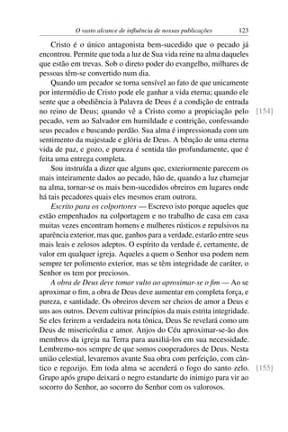 O vasto alcance de inﬂuência de nossas publicações   123

    Cristo é o único antagonista bem-sucedido que o pecado já
encontrou. Permite que toda a luz de Sua vida reine na alma daqueles
que estão em trevas. Sob o direto poder do evangelho, milhares de
pessoas têm-se convertido num dia.
    Quando um pecador se torna sensível ao fato de que unicamente
por intermédio de Cristo pode ele ganhar a vida eterna; quando ele
sente que a obediência à Palavra de Deus é a condição de entrada
no reino de Deus; quando vê a Cristo como a propiciação pelo [154]
pecado, vem ao Salvador em humildade e contrição, confessando
seus pecados e buscando perdão. Sua alma é impressionada com um
sentimento da majestade e glória de Deus. A bênção de uma eterna
vida de paz, e gozo, e pureza é sentida tão profundamente, que é
feita uma entrega completa.
    Sou instruída a dizer que alguns que, exteriormente parecem os
mais inteiramente dados ao pecado, hão de, quando a luz chamejar
na alma, tornar-se os mais bem-sucedidos obreiros em lugares onde
há tais pecadores quais eles mesmos eram outrora.
    Escrito para os colportores — Escrevo isto porque aqueles que
estão empenhados na colportagem e no trabalho de casa em casa
muitas vezes encontram homens e mulheres rústicos e repulsivos na
aparência exterior, mas que, ganhos para a verdade, estarão entre seus
mais leais e zelosos adeptos. O espírito da verdade é, certamente, de
valor em qualquer igreja. Aqueles a quem o Senhor usa podem nem
sempre ter polimento exterior, mas se têm integridade de caráter, o
Senhor os tem por preciosos.
    A obra de Deus deve tomar vulto ao aproximar-se o ﬁm — Ao se
aproximar o ﬁm, a obra de Deus deve aumentar em completa força, e
pureza, e santidade. Os obreiros devem ser cheios de amor a Deus e
uns aos outros. Devem cultivar princípios da mais estrita integridade.
Se eles ferirem a verdadeira nota tônica, Deus Se revelará como um
Deus de misericórdia e amor. Anjos do Céu aproximar-se-ão dos
membros da igreja na Terra para auxiliá-los em sua necessidade.
Lembremo-nos sempre de que somos cooperadores de Deus. Nesta
união celestial, levaremos avante Sua obra com perfeição, com cân-
tico e regozijo. Em toda alma se acenderá o fogo do santo zelo. [155]
Grupo após grupo deixará o negro estandarte do inimigo para vir ao
socorro do Senhor, ao socorro do Senhor com os valorosos.
 