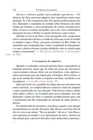 124                    O Colportor Evangelista

          Devem os obreiros ganhar mais profunda experiência — Os
      obreiros de Deus precisam adquirir uma experiência muito mais
      profunda. Se a Ele entregarem tudo, Ele operará poderosamente por
      eles. Hastearão o estandarte da verdade sobre fortalezas até então
      retidas por Satanás e, com exclamações de vitória, tomarão posse
      delas. Levam as cicatrizes da batalha, mas a eles vem a confortadora
      mensagem de que o Senhor os guiará vitoriosos e para vencer.
          Quando os servos de Deus, com consagrado zelo, cooperarem
      com os instrumentos divinos, o estado de coisas que existe no mundo
      se mudará e logo a Terra, com gozo, receberá seu Rei. Então “os
      entendidos pois resplandecerão, como o resplendor do ﬁrmamento;
      e os que a muitos ensinam a justiça refulgirão como as estrelas para
      sempre e eternamente”. — The Review and Herald, 17 de Setembro
[156] de 1903.

                          A recompensa do colportor
           Quando os redimidos estiverem perante Deus, responderão ao
       chamado preciosas almas que ali estão por causa dos fervorosos
       e perseverantes esforços feitos em seu benefício, e das súplicas e
       intensa persuasão para que fujam para a Fortaleza. Dessa forma, os
       que neste mundo têm estado a cooperar com Deus, receberão a sua
       recompensa. — Conselhos Sobre Saúde, 357.
           Qual não há de ser a gratidão das almas que nos encontrem nas
       cortes celestiais, ao compreenderem o interesse cheio de simpatia
       e amor manifestado em sua salvação! Todo louvor, honra e glória
       serão dados a Deus e ao Cordeiro pela nossa redenção; mas não
       diminuirá a glória de Deus o exprimir reconhecimento para com
       o instrumento por Ele empregado na salvação de almas prestes a
       perecer.
           Os remidos hão de encontrar e reconhecer aqueles cuja atenção
       encaminharam ao excelso Salvador. Que ditosas conversas hão de
       eles ter com essas almas! “Eu era pecador”, dir-se-á, “sem Deus e
       sem esperança no mundo; e tu te aproximaste de mim, e atraíste mi-
       nha atenção para o precioso Salvador, como minha única esperança.”
       ...
 