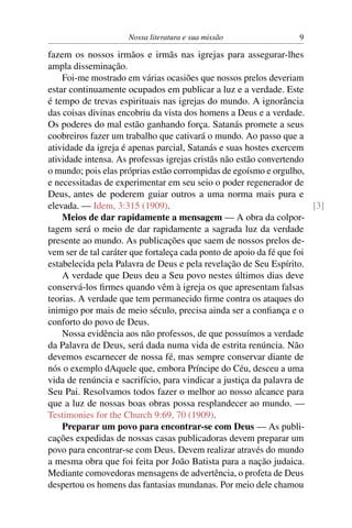 Nossa literatura e sua missão                 9

fazem os nossos irmãos e irmãs nas igrejas para assegurar-lhes
ampla disseminação.
    Foi-me mostrado em várias ocasiões que nossos prelos deveriam
estar continuamente ocupados em publicar a luz e a verdade. Este
é tempo de trevas espirituais nas igrejas do mundo. A ignorância
das coisas divinas encobriu da vista dos homens a Deus e a verdade.
Os poderes do mal estão ganhando força. Satanás promete a seus
coobreiros fazer um trabalho que cativará o mundo. Ao passo que a
atividade da igreja é apenas parcial, Satanás e suas hostes exercem
atividade intensa. As professas igrejas cristãs não estão convertendo
o mundo; pois elas próprias estão corrompidas de egoísmo e orgulho,
e necessitadas de experimentar em seu seio o poder regenerador de
Deus, antes de poderem guiar outros a uma norma mais pura e
elevada. — Idem, 3:315 (1909).                                         [3]
    Meios de dar rapidamente a mensagem — A obra da colpor-
tagem será o meio de dar rapidamente a sagrada luz da verdade
presente ao mundo. As publicações que saem de nossos prelos de-
vem ser de tal caráter que fortaleça cada ponto de apoio da fé que foi
estabelecida pela Palavra de Deus e pela revelação de Seu Espírito.
    A verdade que Deus deu a Seu povo nestes últimos dias deve
conservá-los ﬁrmes quando vêm à igreja os que apresentam falsas
teorias. A verdade que tem permanecido ﬁrme contra os ataques do
inimigo por mais de meio século, precisa ainda ser a conﬁança e o
conforto do povo de Deus.
    Nossa evidência aos não professos, de que possuímos a verdade
da Palavra de Deus, será dada numa vida de estrita renúncia. Não
devemos escarnecer de nossa fé, mas sempre conservar diante de
nós o exemplo dAquele que, embora Príncipe do Céu, desceu a uma
vida de renúncia e sacrifício, para vindicar a justiça da palavra de
Seu Pai. Resolvamos todos fazer o melhor ao nosso alcance para
que a luz de nossas boas obras possa resplandecer ao mundo. —
Testimonies for the Church 9:69, 70 (1909).
    Preparar um povo para encontrar-se com Deus — As publi-
cações expedidas de nossas casas publicadoras devem preparar um
povo para encontrar-se com Deus. Devem realizar através do mundo
a mesma obra que foi feita por João Batista para a nação judaica.
Mediante comovedoras mensagens de advertência, o profeta de Deus
despertou os homens das fantasias mundanas. Por meio dele chamou
 