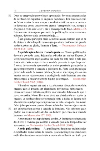10                     O Colportor Evangelista

[4] Deus ao arrependimento o Israel apostatado. Por suas apresentações
    da verdade ele expunha os enganos populares. Em contraste com
    as falsas teorias de seu tempo, a verdade contida em seus ensinos
    se destacava como uma certeza eterna. “Arrependei-vos, porque é
    chegado o reino dos Céus”, era a mensagem de João. Mateus 3:2.
    Esta mesma mensagem, por meio de publicações de nossas casas
    editoras, deve ser dada ao mundo hoje. ...
        É em grande parte por meio de nossas casas editoras que se há
    de efetuar a obra daquele outro anjo que desce do Céu com grande
    poder e, com sua glória, ilumina a Terra. — Testemunhos Selectos
    3:140-142 (1902).
        As publicações devem ir a toda parte — Nossas publicações
    devem ir por toda parte. Sejam elas editadas em muitas línguas. A
    terceira mensagem angélica deve ser dada por este meio e pelo pro-
    fessor vivo. Vós, os que credes a verdade para este tempo, despertai!
    É vosso dever reunir agora todos os meios possíveis para ajudar os
    que compreendem a verdade a proclamá-la. Parte do dinheiro que
    provém da venda de nossas publicações deve ser empregada em au-
    mentar nossos recursos para a produção de mais literatura que abra
    olhos cegos, e sulcar o terreno baldio do coração. — Testimonies
    for the Church 9:62 (1909).
        Há muitos lugares em que a voz do pastor não pode ser ouvida,
    lugares que só podem ser alcançados por nossas publicações —
    livros, revistas e folhetos repletos das verdades bíblicas de que o
    povo necessita. Nossa literatura deve ser distribuída em todos os
    lugares. A verdade deve ser semeada junto a todas as águas; pois
    não sabemos qual prosperará primeiro, se esta, se aquela. Em nosso
    falho juízo podemos pensar não ser sábio dar literatura justamente
[5] aos que poderiam aceitar a verdade de imediato. Não sabemos quais
    podem ser os resultados de dar um folheto que contém a verdade
    presente. — Manuscrito 127, 1909.
        Aproximamo-nos rapidamente do ﬁm. A impressão e circulação
    dos livros e revistas que contêm a verdade para este tempo deve ser
    nossa obra. — Testimonies for the Church 8:89 (1904).
        A todo país e clima — As publicações devem ser multiplicadas
    e espalhadas como folhas de outono. Esses mensageiros silenciosos
    estão iluminando e modelando a mente de milhares em todo país
 