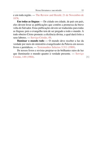 Nossa literatura e sua missão                11

e em toda região. — The Review and Herald, 21 de Novembro de
1878.
    Em todas as línguas — De cidade em cidade, de país em país,
eles devem levar as publicações que contêm a promessa da breve
volta do Salvador. Estas publicações devem ser traduzidas para todas
as línguas; pois o evangelho tem de ser pregado a todo o mundo. A
todo obreiro Cristo promete a eﬁciência divina, a qual dará êxito a
seus labores. — Serviço Cristão, 49.
    Iluminar o mundo todo — O mundo deve receber a luz da
verdade por meio do ministério evangelizador da Palavra em nossos
livros e periódicos. — Testemunhos Selectos 3:311 (1909).
    De nossos livros e revistas projetar-se-ão brilhantes raios de luz
que iluminarão o mundo quanto à verdade presente. — Serviço
Cristão, 149 (1904).                                                   [6]
 