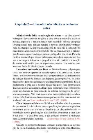 Capítulo 2 — Uma obra não inferior a nenhuma
                          outra

        Ministério de êxito na salvação de almas — A obra da col-
    portagem, devidamente dirigida, é uma obra missionária da mais
    elevada espécie e o melhor e mais bem-sucedido método que pode
    ser empregado para colocar perante o povo as importantes verdades
    para este tempo. A importância da obra do ministro é indiscutível;
    mas muitos que estão com fome do pão da vida não têm o privilé-
    gio de ouvir a palavra dos pregadores delegados por Deus. Por esta
    razão, é essencial que nossas publicações circulem amplamente. As-
    sim a mensagem irá aonde o pregador vivo não pode ir, e a atenção
    de muitos será atraída para os importantes eventos relacionados com
    as cenas ﬁnais da história deste mundo.
        Uma obra ordenada por Deus — Deus ordenou a colportagem
    como um meio de apresentar perante o povo a luz contida em nossos
    livros, e os colportores devem estar compenetrados da importância
    de colocar diante do mundo, tão depressa quanto possível, os livros
    necessários para sua educação e esclarecimento espirituais. Esta é
    exatamente a obra que o Senhor deseja Seu povo faça neste tempo.
    Todos os que se consagram a Deus para trabalhar como colportores,
    estão auxiliando na proclamação da última mensagem de adver-
    tência ao mundo. Não podemos avaliar demasiadamente esta obra;
[7] porque, não fossem os esforços do colportor, muitos nunca ouviriam
    a advertência. — Testemunhos Selectos 2:532 (1900).
        Obra importantíssima — Se há um trabalho mais importante
    do que outro, é o de colocar nossas publicações perante o público,
    levando-o assim a examinar as Escrituras. A obra missionária —
    introduzir nossas publicações nas famílias, conversar e orar com
    e por elas — é uma boa obra, e que educará homens e mulheres
    para fazerem trabalho pastoral. — Testimonies for the Church 4:390
    (1880).
        Quando os membros da igreja sentirem a importância da circula-
    ção de nossa literatura, devotarão mais tempo a esta obra. Revistas,
                                     12
 