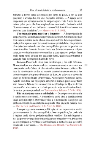Uma obra não inferior a nenhuma outra         13

folhetos e livros serão colocados nos lares do povo, a ﬁm de que
preguem o evangelho em seus variados setores. ... A igreja deve
dispensar sua atenção à obra da colportagem. Esta é uma das ma-
neiras pelas quais ela deve resplandecer no mundo. Então ela sairá
“formosa como a Lua, brilhante como o Sol, formidável como um
exército com bandeiras”. — Manuscrito 113, 1901.
    Um chamado para reavivar o interesse — A importância da
colportagem é conservada sempre diante de mim. Ultimamente não
tem sido infundida nesta obra a vida que outrora lhe era proporcio-
nada pelos agentes que faziam dela sua especialidade. Colportores
têm sido chamados de sua obra evangelística para se empenhar em
outro trabalho. Isto não é como devia ser. Muitos de nossos colpor-
tores, se verdadeiramente convertidos e consagrados, podem fazer
mais neste ramo do que em qualquer outro, quanto a apresentar a
verdade para este tempo diante do povo.
    Temos a Palavra de Deus para mostrar que o ﬁm está próximo.
O mundo deve ser admoestado, e, como nunca antes, devemos ser [8]
cooperadores de Cristo. A obra de admoestar foi-nos conﬁada. Te-
mos de ser condutos de luz ao mundo, comunicando aos outros a luz
que recebemos do grande Portador de Luz. As palavras e ações de
todos os homens devem ser provadas. Não sejamos vagorosos agora.
Aquilo que deve ser feito para advertir o mundo, precisa ser feito
sem demora. Não deixeis esmorecer a colportagem. Que os livros
que contêm a luz sobre a verdade presente sejam colocados diante
de tantos quantos possível. — Testemunhos Selectos 2:545 (1900).
    Tão importante como o ministério — Os colportores devem ir
a várias partes do campo. A importância desta obra é perfeitamente
igual à do ministério. O pregador vivo e o mensageiro silencioso são
ambos necessários à conclusão da grande obra que está perante nós.
— The Review and Herald, 1 de Abril de 1880.
    A colportagem com nossas publicações é um importante e muito
proveitoso setor da obra evangelística. Nossas publicações podem ir
a lugares onde não se poderão realizar reuniões. Em tais lugares o
ﬁel colportor-evangelista toma o lugar do pregador vivo. Pela obra
da colportagem a verdade é apresentada a milhares que de outro
modo não a ouviriam. — The Review and Herald, 7 de Outubro de
1902.
 