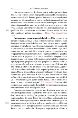 14                     O Colportor Evangelista

         Não temos tempo a perder. Importante é a obra que está diante
     de nós, e se formos servos negligentes certamente perderemos a
     recompensa celestial. Poucos, porém, têm ampla e extensa visão do
     que pode ser feito em alcançar o povo mediante interessado esforço
     pessoal numa sábia distribuição de nossas publicações. Muitos que
     não serão persuadidos a ouvir a verdade apresentada pelo pregador
     vivo, aceitarão um folheto ou revista e os examinarão; muito do
 [9] que lerem virá precisamente ao encontro de suas idéias, e eles se
     interessarão em ler todo o conteúdo. — Idem, 19 de Dezembro de
     1878.
         Compreender nossa responsabilidade — Há o perigo de en-
     trar em comercialismo, e tornar-se tão absorto em negócios mun-
     danos que as verdades da Palavra de Deus em sua pureza e poder
     não sejam praticadas na vida. O amor do negócio e do ganho está-
     se tornando cada vez mais predominante. Meus irmãos, seja vossa
     alma realmente convertida. Se já houve tempo em que precisássemos
     compreender nossa responsabilidade, é agora esse tempo, quando a
     verdade anda tropeçando pelas ruas e a equidade não pode entrar.
     Satanás desceu com grande poder, para operar com todo o engano da
     injustiça para os que perecem; e tudo que pode ser abalado sê-lo-á, e
     as coisas que não podem ser abaladas permanecerão. O Senhor virá
     muito logo, e estamos no limiar das cenas de calamidade. Agentes
     satânicos, embora invisíveis, estão a operar para destruir vidas hu-
     manas. Mas se nossa vida se acha escondida com Cristo em Deus,
     veremos Sua graça e salvação. Cristo virá para estabelecer Seu reino
     na Terra. Seja santiﬁcada a nossa língua, e empregada para gloriﬁcá-
     Lo. Trabalhemos agora como nunca dantes. Somos exortados a
     instar “a tempo e fora de tempo”. 2 Timóteo 4:2. Devemos abrir
     caminho para a apresentação da verdade. Devemos aproveitar cada
     oportunidade de atrair almas para Cristo.
         Como um povo devemos converter-nos de novo, e nossa vida ser
     santiﬁcada para declarar a verdade tal como é em Jesus. Na obra de
     disseminar nossas publicações, podemos, com coração afetuoso e
     palpitante, falar do amor de um Salvador. Deus, unicamente, tem
     poder para perdoar pecados; se não transmitirmos esta mensagem aos
[10] inconversos, nossa negligência poderá ser a ruína deles. ... O Senhor
     nos chama a todos para procurarmos salvar as almas que perecem.
     Satanás está operando a ﬁm de enganar os próprios escolhidos, e
 