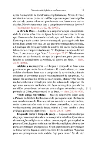 Uma obra não inferior a nenhuma outra            15

agora é o momento de trabalharmos vigilantemente. Nossos livros e
revistas têm que ser postos em evidência perante o povo; o evangelho
da verdade presente deve ser proclamado sem demora em nossas
cidades. Não despertaremos para o cumprimento de nossos deveres?
— Testemunhos Selectos 3:312, 313 (1909).
    A obra de Deus — Lembre-se o colportor de que tem oportuni-
dade de semear sobre todas as águas. Lembre-se, ao vender os livros
que dão um conhecimento da verdade, que está fazendo a obra de
Deus e que todo talento deve ser empregado para a glória de Seu
nome. Deus estará com cada um que procure compreender a verdade,
a ﬁm de que ele possa apresentá-la a outros em traços claros. Deus
falou clara e compreensivelmente. “O Espírito e a esposa dizem:
Vem. E quem ouve, diga: Vem.” Apocalipse 22:17. Não devemos
demorar em dar instrução aos que dela precisam, para que sejam
levados ao conhecimento da verdade, tal como é em Jesus. — Idem,
2:533 (1900).
    Atalaias e mensageiros — Chegou o tempo de se fazer uma
grande obra por meio dos colportores. O mundo dorme, e como
atalaias eles devem fazer soar a campainha de advertência, a ﬁm de
despertar os dormentes para o reconhecimento de seu perigo. As
igrejas não conhecem o tempo de sua visitação. Muitas vezes podem
melhor conhecer a verdade por meio dos esforços do colportor. Os
que saem em nome do Senhor, são Seus mensageiros para dar às
multidões que estão em trevas e em erro as alegres novas da salvação, [11]
por meio de Cristo, obedecendo à lei de Deus. — Idem, 2:534 (1900).
    Vendo almas convertidas — Que os colportores saiam com
a Palavra do Senhor, lembrando-se de que aqueles que obedecem
aos mandamentos de Deus e ensinam os outros a obedecer-lhes,
serão recompensados com o ver almas convertidas, e uma alma
verdadeiramente convertida levará outras a Cristo. Assim a obra
avançará para novos territórios. — Idem, 2:534 (1900).
    Enquanto durar o tempo da graça — Enquanto durar o tempo
da graça, haverá oportunidade de o colportor trabalhar. Quando as
denominações religiosas se unirem com o papado para oprimir o
povo de Deus, lugares onde houver liberdade religiosa abrir-se-ão
para a colportagem evangelística. Se em algum lugar a perseguição
se tornar severa, façam os obreiros como Cristo ordenou. “Quando
pois vos perseguirem nesta cidade, fugi para outra.” Se ali vier
 