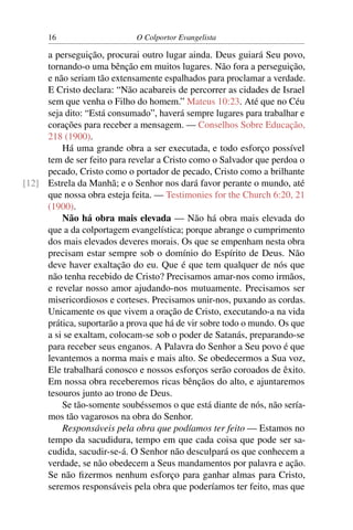 16                     O Colportor Evangelista

     a perseguição, procurai outro lugar ainda. Deus guiará Seu povo,
     tornando-o uma bênção em muitos lugares. Não fora a perseguição,
     e não seriam tão extensamente espalhados para proclamar a verdade.
     E Cristo declara: “Não acabareis de percorrer as cidades de Israel
     sem que venha o Filho do homem.” Mateus 10:23. Até que no Céu
     seja dito: “Está consumado”, haverá sempre lugares para trabalhar e
     corações para receber a mensagem. — Conselhos Sobre Educação,
     218 (1900).
         Há uma grande obra a ser executada, e todo esforço possível
     tem de ser feito para revelar a Cristo como o Salvador que perdoa o
     pecado, Cristo como o portador de pecado, Cristo como a brilhante
[12] Estrela da Manhã; e o Senhor nos dará favor perante o mundo, até
     que nossa obra esteja feita. — Testimonies for the Church 6:20, 21
     (1900).
         Não há obra mais elevada — Não há obra mais elevada do
     que a da colportagem evangelística; porque abrange o cumprimento
     dos mais elevados deveres morais. Os que se empenham nesta obra
     precisam estar sempre sob o domínio do Espírito de Deus. Não
     deve haver exaltação do eu. Que é que tem qualquer de nós que
     não tenha recebido de Cristo? Precisamos amar-nos como irmãos,
     e revelar nosso amor ajudando-nos mutuamente. Precisamos ser
     misericordiosos e corteses. Precisamos unir-nos, puxando as cordas.
     Unicamente os que vivem a oração de Cristo, executando-a na vida
     prática, suportarão a prova que há de vir sobre todo o mundo. Os que
     a si se exaltam, colocam-se sob o poder de Satanás, preparando-se
     para receber seus enganos. A Palavra do Senhor a Seu povo é que
     levantemos a norma mais e mais alto. Se obedecermos a Sua voz,
     Ele trabalhará conosco e nossos esforços serão coroados de êxito.
     Em nossa obra receberemos ricas bênçãos do alto, e ajuntaremos
     tesouros junto ao trono de Deus.
         Se tão-somente soubéssemos o que está diante de nós, não sería-
     mos tão vagarosos na obra do Senhor.
         Responsáveis pela obra que podíamos ter feito — Estamos no
     tempo da sacudidura, tempo em que cada coisa que pode ser sa-
     cudida, sacudir-se-á. O Senhor não desculpará os que conhecem a
     verdade, se não obedecem a Seus mandamentos por palavra e ação.
     Se não ﬁzermos nenhum esforço para ganhar almas para Cristo,
     seremos responsáveis pela obra que poderíamos ter feito, mas que
 