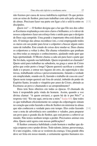 Uma obra não inferior a nenhuma outra           17

não ﬁzemos por causa de nossa indolência espiritual. Os que perten-
cem ao reino do Senhor, precisam trabalhar com zelo pela salvação
de almas. Precisam fazer sua parte em ligar a lei e selá-la entre os [13]
discípulos.
    Quem irá? — O Senhor designa que a luz que Ele nos deu sobre
as Escrituras resplandeça com raios claros e brilhantes; e é o dever de
nossos colportores fazer um esforço forte e unido para que o desígnio
de Deus seja cumprido. Uma grande e importante obra está diante de
nós. O inimigo das almas reconhece isto, e está empregando todos
os meios em seu poder para levar o colportor a buscar algum outro
ramo de trabalho. Este estado de coisas deve mudar-se. Deus chama
os colportores a voltar à obra. Ele chama voluntários que ponham
na obra todas as energias e conhecimentos, ajudando onde quer que
haja oportunidade. O Mestre chama a cada um para fazer a parte que
lhe foi dada, segundo sua habilidade. Quem responderá ao chamado?
Quem sairá para trabalhar na sabedoria, na graça e amor de Cristo
pelos que estão perto e longe? Quem quererá sacriﬁcar a comodi-
dade e o prazer, e entrar nos lugares do erro, da superstição e das
trevas, trabalhando zelosa e perseverantemente, falando a verdade
em simplicidade, orando em fé, fazendo o trabalho de casa em casa?
Quem neste tempo quererá sair fora do arraial, imbuído do poder do
Espírito Santo, levando o vitupério por amor de Cristo, abrindo as
Escrituras ao povo e chamando-o ao arrependimento?
    Deus tem Seus obreiros em todas as épocas. O chamado da
hora é respondido pela vinda do homem. Assim, quando a voz
divina clamar: “A quem enviarei, e quem há de ir por Nós?” a
resposta virá: “Eis-me aqui, envia-me a mim.” Isaías 6:8. Que todos
os que trabalham eﬁcientemente no campo da colportagem sintam
no coração que estão fazendo a obra do Senhor em ministrar às almas
que não conhecem a verdade para este tempo. Eles estão fazendo [14]
soar a nota de advertência nos caminhos e valados, para preparar
um povo para o grande dia do Senhor, que está prestes a sobrevir ao
mundo. Não temos nenhum tempo a perder. Precisamos animar esta
obra. Quem sairá agora com nossas publicações?
    O Senhor comunica habilidade a todo homem e mulher que de-
seja cooperar com o poder divino. Todo talento, ânimo, perseverança,
fé e tato exigidos, virão ao se vestirem da couraça. Uma grande obra
deve ser feita em nosso mundo, e certamente agentes humanos res-
 