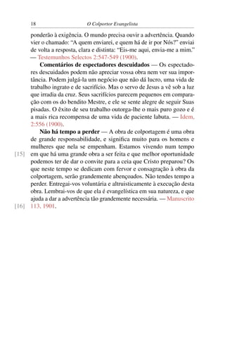 18                     O Colportor Evangelista

     ponderão à exigência. O mundo precisa ouvir a advertência. Quando
     vier o chamado: “A quem enviarei, e quem há de ir por Nós?” enviai
     de volta a resposta, clara e distinta: “Eis-me aqui, envia-me a mim.”
     — Testemunhos Selectos 2:547-549 (1900).
         Comentários de espectadores descuidados — Os espectado-
     res descuidados podem não apreciar vossa obra nem ver sua impor-
     tância. Podem julgá-la um negócio que não dá lucro, uma vida de
     trabalho ingrato e de sacrifício. Mas o servo de Jesus a vê sob a luz
     que irradia da cruz. Seus sacrifícios parecem pequenos em compara-
     ção com os do bendito Mestre, e ele se sente alegre de seguir Suas
     pisadas. O êxito de seu trabalho outorga-lhe o mais puro gozo e é
     a mais rica recompensa de uma vida de paciente labuta. — Idem,
     2:556 (1900).
         Não há tempo a perder — A obra de colportagem é uma obra
     de grande responsabilidade, e signiﬁca muito para os homens e
     mulheres que nela se empenham. Estamos vivendo num tempo
[15] em que há uma grande obra a ser feita e que melhor oportunidade
     podemos ter de dar o convite para a ceia que Cristo preparou? Os
     que neste tempo se dedicam com fervor e consagração à obra da
     colportagem, serão grandemente abençoados. Não tendes tempo a
     perder. Entregai-vos voluntária e altruisticamente à execução desta
     obra. Lembrai-vos de que ela é evangelística em sua natureza, e que
     ajuda a dar a advertência tão grandemente necessária. — Manuscrito
[16] 113, 1901.
 