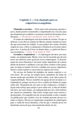 Capítulo 3 — Um chamado para os
               colportores-evangelistas

     Chamado a recrutas — Noite após noite permaneço perante o
povo, dando positivo testemunho e empenhando-me com eles para
que despertem por completo e assumam a tarefa de disseminar nossa
literatura. — The Review and Herald, 20 de Abril de 1905.
     O campo da colportagem está necessitado de recrutas. Os que se
dedicam a esta obra no espírito do Mestre acharão entrada nos lares
dos que necessitam da verdade. A estes podem eles contar a história
singela da cruz, e Deus os abençoará e fortalecerá ao levarem outros
para a luz. A justiça de Cristo vai diante deles, e a glória de Deus é
sua recompensa. — Idem, 16 de Junho de 1903.
     Levantar e resplandecer — A colportagem não deve, por mais
tempo, ser negligenciada. Muitas vezes me foi mostrado que deveria
haver um interesse mais geral por nossa colportagem. A dissemi-
nação de nossa literatura é um meio muito importante de colocar
diante de homens e mulheres a luz que Deus conﬁou a Sua igreja,
para ser dada ao mundo. Os livros vendidos por nossos colportores,
abrem a muito espírito as inescrutáveis riquezas de Cristo.
     No serviço do Senhor há trabalhos de muitas espécies a se-
rem feitos. No serviço do templo havia rachadores de lenha do [17]
mesmo modo que sacerdotes de várias ordens, com vários graus de
responsabilidade. Nossos membros da igreja devem levantar-se e
resplandecer, porque sua luz já veio e a glória do Senhor já surgiu
sobre eles. Despertem de seu sono os que conhecem a verdade e
façam todo esforço para atingir o povo onde está. A obra do Senhor
não deve, por mais tempo, ser negligenciada por nós e feita inferior
aos interesses mundanos. Não temos tempo para estar ociosos e
desanimados. O evangelho tem de ser proclamado a todo o mundo.
As publicações que contêm a luz da verdade presente devem ir a
todos os lugares. Devem ser organizadas campanhas de colportagem
para a venda de nossa literatura a ﬁm de que o mundo possa ser
iluminado acerca do que está exatamente diante de nós.
                                  19
 