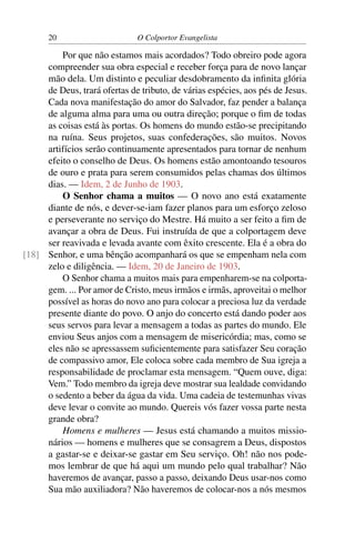 20                       O Colportor Evangelista

         Por que não estamos mais acordados? Todo obreiro pode agora
     compreender sua obra especial e receber força para de novo lançar
     mão dela. Um distinto e peculiar desdobramento da inﬁnita glória
     de Deus, trará ofertas de tributo, de várias espécies, aos pés de Jesus.
     Cada nova manifestação do amor do Salvador, faz pender a balança
     de alguma alma para uma ou outra direção; porque o ﬁm de todas
     as coisas está às portas. Os homens do mundo estão-se precipitando
     na ruína. Seus projetos, suas confederações, são muitos. Novos
     artifícios serão continuamente apresentados para tornar de nenhum
     efeito o conselho de Deus. Os homens estão amontoando tesouros
     de ouro e prata para serem consumidos pelas chamas dos últimos
     dias. — Idem, 2 de Junho de 1903.
         O Senhor chama a muitos — O novo ano está exatamente
     diante de nós, e dever-se-iam fazer planos para um esforço zeloso
     e perseverante no serviço do Mestre. Há muito a ser feito a ﬁm de
     avançar a obra de Deus. Fui instruída de que a colportagem deve
     ser reavivada e levada avante com êxito crescente. Ela é a obra do
[18] Senhor, e uma bênção acompanhará os que se empenham nela com
     zelo e diligência. — Idem, 20 de Janeiro de 1903.
         O Senhor chama a muitos mais para empenharem-se na colporta-
     gem. ... Por amor de Cristo, meus irmãos e irmãs, aproveitai o melhor
     possível as horas do novo ano para colocar a preciosa luz da verdade
     presente diante do povo. O anjo do concerto está dando poder aos
     seus servos para levar a mensagem a todas as partes do mundo. Ele
     enviou Seus anjos com a mensagem de misericórdia; mas, como se
     eles não se apressassem suﬁcientemente para satisfazer Seu coração
     de compassivo amor, Ele coloca sobre cada membro de Sua igreja a
     responsabilidade de proclamar esta mensagem. “Quem ouve, diga:
     Vem.” Todo membro da igreja deve mostrar sua lealdade convidando
     o sedento a beber da água da vida. Uma cadeia de testemunhas vivas
     deve levar o convite ao mundo. Quereis vós fazer vossa parte nesta
     grande obra?
         Homens e mulheres — Jesus está chamando a muitos missio-
     nários — homens e mulheres que se consagrem a Deus, dispostos
     a gastar-se e deixar-se gastar em Seu serviço. Oh! não nos pode-
     mos lembrar de que há aqui um mundo pelo qual trabalhar? Não
     haveremos de avançar, passo a passo, deixando Deus usar-nos como
     Sua mão auxiliadora? Não haveremos de colocar-nos a nós mesmos
 