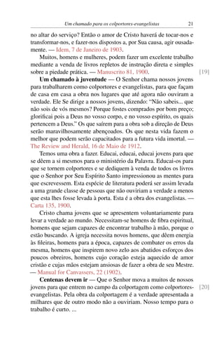 Um chamado para os colportores-evangelistas        21

no altar do serviço? Então o amor de Cristo haverá de tocar-nos e
transformar-nos, e fazer-nos dispostos a, por Sua causa, agir ousada-
mente. — Idem, 7 de Janeiro de 1903.
    Muitos, homens e mulheres, podem fazer um excelente trabalho
mediante a venda de livros repletos de instrução direta e simples
sobre a piedade prática. — Manuscrito 81, 1900.                       [19]
    Um chamado à juventude — O Senhor chama nossos jovens
para trabalharem como colportores e evangelistas, para que façam
de casa em casa a obra nos lugares que até agora não ouviram a
verdade. Ele Se dirige a nossos jovens, dizendo: “Não sabeis... que
não sois de vós mesmos? Porque fostes comprados por bom preço;
gloriﬁcai pois a Deus no vosso corpo, e no vosso espírito, os quais
pertencem a Deus.” Os que saírem para a obra sob a direção de Deus
serão maravilhosamente abençoados. Os que nesta vida fazem o
melhor que podem serão capacitados para a futura vida imortal. —
The Review and Herald, 16 de Maio de 1912.
    Temos uma obra a fazer. Educai, educai, educai jovens para que
se dêem a si mesmos para o ministério da Palavra. Educai-os para
que se tornem colportores e se dediquem à venda de todos os livros
que o Senhor por Seu Espírito Santo impressionou as mentes para
que escrevessem. Esta espécie de literatura poderá ser assim levada
a uma grande classe de pessoas que não ouviriam a verdade a menos
que esta lhes fosse levada à porta. Esta é a obra dos evangelistas. —
Carta 135, 1900.
    Cristo chama jovens que se apresentem voluntariamente para
levar a verdade ao mundo. Necessitam-se homens de ﬁbra espiritual,
homens que sejam capazes de encontrar trabalho à mão, porque o
estão buscando. A igreja necessita novos homens, que dêem energia
às ﬁleiras, homens para a época, capazes de combater os erros da
mesma, homens que inspirem novo zelo aos abatidos esforços dos
poucos obreiros, homens cujo coração esteja aquecido de amor
cristão e cujas mãos estejam ansiosas de fazer a obra de seu Mestre.
— Manual for Canvassers, 22 (1902).
    Centenas devem ir — Que o Senhor mova a muitos de nossos
jovens para que entrem no campo da colportagem como colportores- [20]
evangelistas. Pela obra da colportagem é a verdade apresentada a
milhares que de outro modo não a ouviriam. Nosso tempo para o
trabalho é curto. ...
 