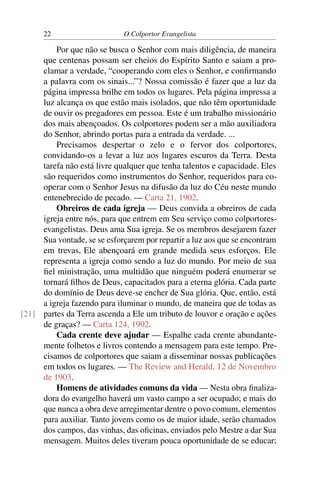 22                     O Colportor Evangelista

         Por que não se busca o Senhor com mais diligência, de maneira
     que centenas possam ser cheios do Espírito Santo e saiam a pro-
     clamar a verdade, “cooperando com eles o Senhor, e conﬁrmando
     a palavra com os sinais...”? Nossa comissão é fazer que a luz da
     página impressa brilhe em todos os lugares. Pela página impressa a
     luz alcança os que estão mais isolados, que não têm oportunidade
     de ouvir os pregadores em pessoa. Este é um trabalho missionário
     dos mais abençoados. Os colportores podem ser a mão auxiliadora
     do Senhor, abrindo portas para a entrada da verdade. ...
         Precisamos despertar o zelo e o fervor dos colportores,
     convidando-os a levar a luz aos lugares escuros da Terra. Desta
     tarefa não está livre qualquer que tenha talentos e capacidade. Eles
     são requeridos como instrumentos do Senhor, requeridos para co-
     operar com o Senhor Jesus na difusão da luz do Céu neste mundo
     entenebrecido de pecado. — Carta 21, 1902.
         Obreiros de cada igreja — Deus convida a obreiros de cada
     igreja entre nós, para que entrem em Seu serviço como colportores-
     evangelistas. Deus ama Sua igreja. Se os membros desejarem fazer
     Sua vontade, se se esforçarem por repartir a luz aos que se encontram
     em trevas, Ele abençoará em grande medida seus esforços. Ele
     representa a igreja como sendo a luz do mundo. Por meio de sua
     ﬁel ministração, uma multidão que ninguém poderá enumerar se
     tornará ﬁlhos de Deus, capacitados para a eterna glória. Cada parte
     do domínio de Deus deve-se encher de Sua glória. Que, então, está
     a igreja fazendo para iluminar o mundo, de maneira que de todas as
[21] partes da Terra ascenda a Ele um tributo de louvor e oração e ações
     de graças? — Carta 124, 1902.
         Cada crente deve ajudar — Espalhe cada crente abundante-
     mente folhetos e livros contendo a mensagem para este tempo. Pre-
     cisamos de colportores que saiam a disseminar nossas publicações
     em todos os lugares. — The Review and Herald, 12 de Novembro
     de 1903.
         Homens de atividades comuns da vida — Nesta obra ﬁnaliza-
     dora do evangelho haverá um vasto campo a ser ocupado; e mais do
     que nunca a obra deve arregimentar dentre o povo comum, elementos
     para auxiliar. Tanto jovens como os de maior idade, serão chamados
     dos campos, das vinhas, das oﬁcinas, enviados pelo Mestre a dar Sua
     mensagem. Muitos deles tiveram pouca oportunidade de se educar;
 
