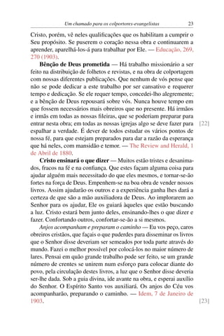 Um chamado para os colportores-evangelistas         23

Cristo, porém, vê neles qualiﬁcações que os habilitam a cumprir o
Seu propósito. Se puserem o coração nessa obra e continuarem a
aprender, aparelhá-los-á para trabalhar por Ele. — Educação, 269,
270 (1903).
    Bênção de Deus prometida — Há trabalho missionário a ser
feito na distribuição de folhetos e revistas, e na obra de colportagem
com nossas diferentes publicações. Que nenhum de vós pense que
não se pode dedicar a este trabalho por ser cansativo e requerer
tempo e dedicação. Se ele requer tempo, concedei-lho alegremente;
e a bênção de Deus repousará sobre vós. Nunca houve tempo em
que fossem necessários mais obreiros que no presente. Há irmãos
e irmãs em todas as nossas ﬁleiras, que se poderiam preparar para
entrar nesta obra; em todas as nossas igrejas algo se deve fazer para [22]
espalhar a verdade. É dever de todos estudar os vários pontos de
nossa fé, para que estejam preparados para dar a razão da esperança
que há neles, com mansidão e temor. — The Review and Herald, 1
de Abril de 1880.
    Cristo ensinará o que dizer — Muitos estão tristes e desanima-
dos, fracos na fé e na conﬁança. Que estes façam alguma coisa para
ajudar alguém mais necessitado do que eles mesmos, e tornar-se-ão
fortes na força de Deus. Empenhem-se na boa obra de vender nossos
livros. Assim ajudarão os outros e a experiência ganha lhes dará a
certeza de que são a mão auxiliadora de Deus. Ao implorarem ao
Senhor para os ajudar, Ele os guiará àqueles que estão buscando
a luz. Cristo estará bem junto deles, ensinando-lhes o que dizer e
fazer. Confortando outros, confortar-se-ão a si mesmos.
    Anjos acompanham e preparam o caminho — Eu vos peço, caros
obreiros cristãos, que façais o que puderdes para disseminar os livros
que o Senhor disse deveriam ser semeados por toda parte através do
mundo. Fazei o melhor possível por colocá-los no maior número de
lares. Pensai em quão grande trabalho pode ser feito, se um grande
número de crentes se unirem num esforço para colocar diante do
povo, pela circulação destes livros, a luz que o Senhor disse deveria
ser-lhe dada. Sob a guia divina, ide avante na obra, e esperai auxílio
do Senhor. O Espírito Santo vos auxiliará. Os anjos do Céu vos
acompanharão, preparando o caminho. — Idem, 7 de Janeiro de
1903.                                                                  [23]
 