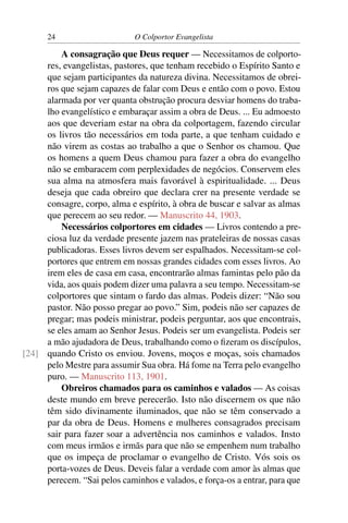 24                     O Colportor Evangelista

         A consagração que Deus requer — Necessitamos de colporto-
     res, evangelistas, pastores, que tenham recebido o Espírito Santo e
     que sejam participantes da natureza divina. Necessitamos de obrei-
     ros que sejam capazes de falar com Deus e então com o povo. Estou
     alarmada por ver quanta obstrução procura desviar homens do traba-
     lho evangelístico e embaraçar assim a obra de Deus. ... Eu admoesto
     aos que deveriam estar na obra da colportagem, fazendo circular
     os livros tão necessários em toda parte, a que tenham cuidado e
     não virem as costas ao trabalho a que o Senhor os chamou. Que
     os homens a quem Deus chamou para fazer a obra do evangelho
     não se embaracem com perplexidades de negócios. Conservem eles
     sua alma na atmosfera mais favorável à espiritualidade. ... Deus
     deseja que cada obreiro que declara crer na presente verdade se
     consagre, corpo, alma e espírito, à obra de buscar e salvar as almas
     que perecem ao seu redor. — Manuscrito 44, 1903.
         Necessários colportores em cidades — Livros contendo a pre-
     ciosa luz da verdade presente jazem nas prateleiras de nossas casas
     publicadoras. Esses livros devem ser espalhados. Necessitam-se col-
     portores que entrem em nossas grandes cidades com esses livros. Ao
     irem eles de casa em casa, encontrarão almas famintas pelo pão da
     vida, aos quais podem dizer uma palavra a seu tempo. Necessitam-se
     colportores que sintam o fardo das almas. Podeis dizer: “Não sou
     pastor. Não posso pregar ao povo.” Sim, podeis não ser capazes de
     pregar; mas podeis ministrar, podeis perguntar, aos que encontrais,
     se eles amam ao Senhor Jesus. Podeis ser um evangelista. Podeis ser
     a mão ajudadora de Deus, trabalhando como o ﬁzeram os discípulos,
[24] quando Cristo os enviou. Jovens, moços e moças, sois chamados
     pelo Mestre para assumir Sua obra. Há fome na Terra pelo evangelho
     puro. — Manuscrito 113, 1901.
         Obreiros chamados para os caminhos e valados — As coisas
     deste mundo em breve perecerão. Isto não discernem os que não
     têm sido divinamente iluminados, que não se têm conservado a
     par da obra de Deus. Homens e mulheres consagrados precisam
     sair para fazer soar a advertência nos caminhos e valados. Insto
     com meus irmãos e irmãs para que não se empenhem num trabalho
     que os impeça de proclamar o evangelho de Cristo. Vós sois os
     porta-vozes de Deus. Deveis falar a verdade com amor às almas que
     perecem. “Sai pelos caminhos e valados, e força-os a entrar, para que
 