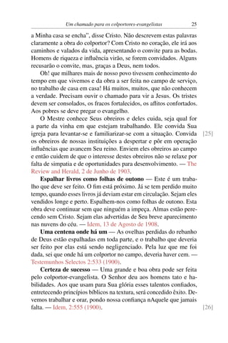 Um chamado para os colportores-evangelistas         25

a Minha casa se encha”, disse Cristo. Não descrevem estas palavras
claramente a obra do colportor? Com Cristo no coração, ele irá aos
caminhos e valados da vida, apresentando o convite para as bodas.
Homens de riqueza e inﬂuência virão, se forem convidados. Alguns
recusarão o convite, mas, graças a Deus, nem todos.
    Oh! que milhares mais de nosso povo tivessem conhecimento do
tempo em que vivemos e da obra a ser feita no campo de serviço,
no trabalho de casa em casa! Há muitos, muitos, que não conhecem
a verdade. Precisam ouvir o chamado para vir a Jesus. Os tristes
devem ser consolados, os fracos fortalecidos, os aﬂitos confortados.
Aos pobres se deve pregar o evangelho.
    O Mestre conhece Seus obreiros e deles cuida, seja qual for
a parte da vinha em que estejam trabalhando. Ele convida Sua
igreja para levantar-se e familiarizar-se com a situação. Convida [25]
os obreiros de nossas instituições a despertar e pôr em operação
inﬂuências que avancem Seu reino. Enviem eles obreiros ao campo
e então cuidem de que o interesse destes obreiros não se relaxe por
falta de simpatia e de oportunidades para desenvolvimento. — The
Review and Herald, 2 de Junho de 1903.
    Espalhar livros como folhas de outono — Este é um traba-
lho que deve ser feito. O ﬁm está próximo. Já se tem perdido muito
tempo, quando esses livros já deviam estar em circulação. Sejam eles
vendidos longe e perto. Espalhem-nos como folhas de outono. Esta
obra deve continuar sem que ninguém a impeça. Almas estão pere-
cendo sem Cristo. Sejam elas advertidas de Seu breve aparecimento
nas nuvens do céu. — Idem, 13 de Agosto de 1908.
    Uma centena onde há um — As ovelhas perdidas do rebanho
de Deus estão espalhadas em toda parte, e o trabalho que deveria
ser feito por elas está sendo negligenciado. Pela luz que me foi
dada, sei que onde há um colportor no campo, deveria haver cem. —
Testemunhos Selectos 2:533 (1900).
    Certeza de sucesso — Uma grande e boa obra pode ser feita
pelo colportor-evangelista. O Senhor deu aos homens tato e ha-
bilidades. Aos que usam para Sua glória esses talentos conﬁados,
entretecendo princípios bíblicos na textura, será concedido êxito. De-
vemos trabalhar e orar, pondo nossa conﬁança nAquele que jamais
falta. — Idem, 2:555 (1900).                                           [26]
 
