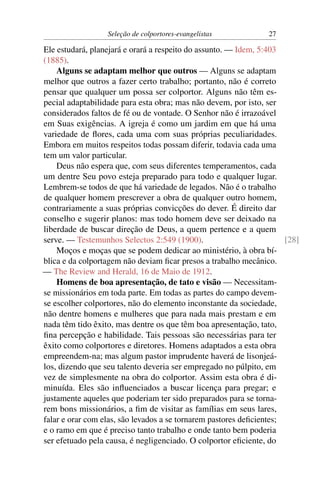 Seleção de colportores-evangelistas            27

Ele estudará, planejará e orará a respeito do assunto. — Idem, 5:403
(1885).
    Alguns se adaptam melhor que outros — Alguns se adaptam
melhor que outros a fazer certo trabalho; portanto, não é correto
pensar que qualquer um possa ser colportor. Alguns não têm es-
pecial adaptabilidade para esta obra; mas não devem, por isto, ser
considerados faltos de fé ou de vontade. O Senhor não é irrazoável
em Suas exigências. A igreja é como um jardim em que há uma
variedade de ﬂores, cada uma com suas próprias peculiaridades.
Embora em muitos respeitos todas possam diferir, todavia cada uma
tem um valor particular.
    Deus não espera que, com seus diferentes temperamentos, cada
um dentre Seu povo esteja preparado para todo e qualquer lugar.
Lembrem-se todos de que há variedade de legados. Não é o trabalho
de qualquer homem prescrever a obra de qualquer outro homem,
contrariamente a suas próprias convicções do dever. É direito dar
conselho e sugerir planos: mas todo homem deve ser deixado na
liberdade de buscar direção de Deus, a quem pertence e a quem
serve. — Testemunhos Selectos 2:549 (1900).                           [28]
    Moços e moças que se podem dedicar ao ministério, à obra bí-
blica e da colportagem não deviam ﬁcar presos a trabalho mecânico.
— The Review and Herald, 16 de Maio de 1912.
    Homens de boa apresentação, de tato e visão — Necessitam-
se missionários em toda parte. Em todas as partes do campo devem-
se escolher colportores, não do elemento inconstante da sociedade,
não dentre homens e mulheres que para nada mais prestam e em
nada têm tido êxito, mas dentre os que têm boa apresentação, tato,
ﬁna percepção e habilidade. Tais pessoas são necessárias para ter
êxito como colportores e diretores. Homens adaptados a esta obra
empreendem-na; mas algum pastor imprudente haverá de lisonjeá-
los, dizendo que seu talento deveria ser empregado no púlpito, em
vez de simplesmente na obra do colportor. Assim esta obra é di-
minuída. Eles são inﬂuenciados a buscar licença para pregar; e
justamente aqueles que poderiam ter sido preparados para se torna-
rem bons missionários, a ﬁm de visitar as famílias em seus lares,
falar e orar com elas, são levados a se tornarem pastores deﬁcientes;
e o ramo em que é preciso tanto trabalho e onde tanto bem poderia
ser efetuado pela causa, é negligenciado. O colportor eﬁciente, do
 
