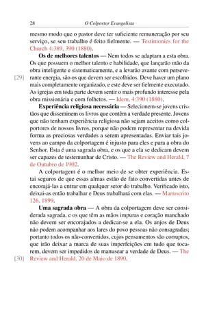 28                     O Colportor Evangelista

     mesmo modo que o pastor deve ter suﬁciente remuneração por seu
     serviço, se seu trabalho é feito ﬁelmente. — Testimonies for the
     Church 4:389, 390 (1880).
         Os de melhores talentos — Nem todos se adaptam a esta obra.
     Os que possuem o melhor talento e habilidade, que lançarão mão da
     obra inteligente e sistematicamente, e a levarão avante com perseve-
[29] rante energia, são os que devem ser escolhidos. Deve haver um plano
     mais completamente organizado, e este deve ser ﬁelmente executado.
     As igrejas em toda parte devem sentir o mais profundo interesse pela
     obra missionária e com folhetos. — Idem, 4:390 (1880).
         Experiência religiosa necessária — Selecionem-se jovens cris-
     tãos que disseminem os livros que contêm a verdade presente. Jovens
     que não tenham experiência religiosa não sejam aceitos como col-
     portores de nossos livros, porque não podem representar na devida
     forma as preciosas verdades a serem apresentadas. Enviar tais jo-
     vens ao campo da colportagem é injusto para eles e para a obra do
     Senhor. Esta é uma sagrada obra, e os que a ela se dedicam devem
     ser capazes de testemunhar de Cristo. — The Review and Herald, 7
     de Outubro de 1902.
         A colportagem é o melhor meio de se obter experiência. Es-
     tai seguros de que essas almas estão de fato convertidas antes de
     encorajá-las a entrar em qualquer setor do trabalho. Veriﬁcado isto,
     deixai-as então trabalhar e Deus trabalhará com elas. — Manuscrito
     126, 1899.
         Uma sagrada obra — A obra da colportagem deve ser consi-
     derada sagrada, e os que têm as mãos impuras e coração manchado
     não devem ser encorajados a dedicar-se a ela. Os anjos de Deus
     não podem acompanhar aos lares do povo pessoas não consagradas;
     portanto todos os não-convertidos, cujos pensamentos são corruptos,
     que irão deixar a marca de suas imperfeições em tudo que toca-
     rem, devem ser impedidos de manusear a verdade de Deus. — The
[30] Review and Herald, 20 de Maio de 1890.
 