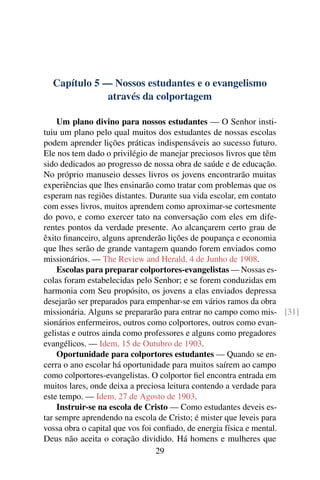 Capítulo 5 — Nossos estudantes e o evangelismo
              através da colportagem

    Um plano divino para nossos estudantes — O Senhor insti-
tuiu um plano pelo qual muitos dos estudantes de nossas escolas
podem aprender lições práticas indispensáveis ao sucesso futuro.
Ele nos tem dado o privilégio de manejar preciosos livros que têm
sido dedicados ao progresso de nossa obra de saúde e de educação.
No próprio manuseio desses livros os jovens encontrarão muitas
experiências que lhes ensinarão como tratar com problemas que os
esperam nas regiões distantes. Durante sua vida escolar, em contato
com esses livros, muitos aprendem como aproximar-se cortesmente
do povo, e como exercer tato na conversação com eles em dife-
rentes pontos da verdade presente. Ao alcançarem certo grau de
êxito ﬁnanceiro, alguns aprenderão lições de poupança e economia
que lhes serão de grande vantagem quando forem enviados como
missionários. — The Review and Herald, 4 de Junho de 1908.
    Escolas para preparar colportores-evangelistas — Nossas es-
colas foram estabelecidas pelo Senhor; e se forem conduzidas em
harmonia com Seu propósito, os jovens a elas enviados depressa
desejarão ser preparados para empenhar-se em vários ramos da obra
missionária. Alguns se prepararão para entrar no campo como mis- [31]
sionários enfermeiros, outros como colportores, outros como evan-
gelistas e outros ainda como professores e alguns como pregadores
evangélicos. — Idem, 15 de Outubro de 1903.
    Oportunidade para colportores estudantes — Quando se en-
cerra o ano escolar há oportunidade para muitos saírem ao campo
como colportores-evangelistas. O colportor ﬁel encontra entrada em
muitos lares, onde deixa a preciosa leitura contendo a verdade para
este tempo. — Idem, 27 de Agosto de 1903.
    Instruir-se na escola de Cristo — Como estudantes deveis es-
tar sempre aprendendo na escola de Cristo; é mister que leveis para
vossa obra o capital que vos foi conﬁado, de energia física e mental.
Deus não aceita o coração dividido. Há homens e mulheres que
                                  29
 