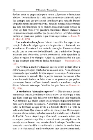 30                     O Colportor Evangelista

     deviam estar se preparando para serem colportores e instrutores
     bíblicos. Devem alienar de si todo pensamento não santiﬁcado e prá-
     tica corrupta para que possam ser santiﬁcados pela verdade. Devem
     ser participantes da natureza divina, havendo escapado da corrupção
     que pela concupiscência há no mundo. Nada menos que o poder de
     Deus vos fará retos e vos guardará em retidão. Deveis oferecer a
     Deus não menos que o melhor que possuís. Deveis fazer obra sempre
     melhor ao pordes em prática o que tendes aprendido. — Idem, 20
     de Maio de 1890.
         Um meio de educação — Foi-me concedida luz especial em
     relação à obra da colportagem, e a impressão e o fardo não me
[32] abandonam. Esta obra é um meio de educação. É uma excelente
     escola para os que se estão habilitando para o ministério. Os que
     assumem esta obra como devem, colocam-se onde aprendem de
     Cristo e seguem Seu exemplo. Anjos são comissionados a ir com
     os que assumem esta obra na devida humildade. — Manuscrito 26,
     1901.
         Na verdade a melhor educação que os jovens podem obter é
     entrar na colportagem e trabalhar de casa em casa. Nesta obra eles
     encontrarão oportunidade de falar as palavras da vida. Assim semea-
     rão a semente da verdade. Que os jovens mostrem que sentem sobre
     si um fardo do Senhor. A única maneira de provarem que podem
     permanecer ﬁrmes em Deus, havendo tomado a armadura completa,
     é fazer ﬁelmente a obra que Deus lhes deu para fazer. — Manuscrito
     75, 1900.
         A verdadeira “educação superior” — Não devemos desani-
     mar nossos irmãos, debilitando-lhes as mãos, de modo que a obra
     que Deus quer que seja feita por meio deles, não seja executada.
     Não permitais que muito tempo seja ocupado em preparar homens
     para fazer o trabalho missionário. A instrução é necessária, mas que
     todos se lembrem de que Cristo é o Grande Mestre e a fonte de
     toda a sabedoria. Que jovens e velhos se consagrem a Deus, empre-
     endam a obra e saiam, trabalhando em humildade, sob o domínio
     do Espírito Santo. Aqueles que têm estado na escola, saiam para
     o campo e ponham em prática o conhecimento que adquiriram. Se
     os colportores ﬁzerem isto, usando a habilidade que Deus lhes deu,
     buscando conselho dEle e combinando o trabalho de vender livros
     com o serviço pessoal em favor do povo, seus talentos aumentarão
 