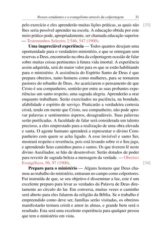 Nossos estudantes e o evangelismo através da colportagem   31

pelo exercício e eles aprenderão muitas lições práticas, as quais não [33]
lhes seria possível aprender na escola. A educação obtida por este
meio prático pode, apropriadamente, ser chamada educação superior.
— Testemunhos Selectos 2:546, 547 (1900).
    Uma inapreciável experiência — Todos quantos desejam uma
oportunidade para o verdadeiro ministério, e que se entregam sem
reservas a Deus, encontrarão na obra da colportagem ocasião de falar
sobre muitas coisas pertinentes à futura vida imortal. A experiência
assim adquirida, será do maior valor para os que se estão habilitando
para o ministério. A assistência do Espírito Santo de Deus é que
prepara obreiros, tanto homens como mulheres, para se tornarem
pastores do rebanho de Deus. Ao acariciarem o pensamento de que
Cristo é seu companheiro, sentirão por entre as suas probantes expe-
riências um santo respeito, uma sagrada alegria. Aprenderão a orar
enquanto trabalham. Serão exercitados na paciência, na bondade,
afabilidade e espírito de serviço. Praticarão a verdadeira cortesia
cristã, tendo em mente que Cristo, seu companheiro, não pode apro-
var palavras e sentimentos ásperos, desagradáveis. Suas palavras
serão puriﬁcadas. A faculdade de falar será considerada um talento
precioso, a eles emprestado para a realização de uma obra elevada
e santa. O agente humano aprenderá a representar o divino Com-
panheiro com quem se acha ligado. A esse invisível e santo Ser,
mostrará respeito e reverência, pois está levando sobre si o Seu jugo,
e aprendendo Seus caminhos puros e santos. Os que tiverem fé neste
divino Auxiliador, se hão de desenvolver. Serão dotados de poder
para revestir de sagrada beleza a mensagem da verdade. — Obreiros
Evangélicos, 96, 97 (1900).                                            [34]
    Preparo para o ministério — Alguns homens que Deus cha-
mou ao trabalho do ministério, entraram no campo como colportores.
Fui instruída de que, se seu objetivo é disseminar a luz, este é um
excelente preparo para levar as verdades da Palavra de Deus dire-
tamente ao círculo do lar. Em conversa, muitas vezes o caminho
será aberto para eles falarem da religião da Bíblia. Se o trabalho é
empreendido como deve ser, famílias serão visitadas, os obreiros
manifestarão ternura cristã e amor às almas, e grande bem será o
resultado. Esta será uma excelente experiência para qualquer pessoa
que tem o ministério em vista.
 