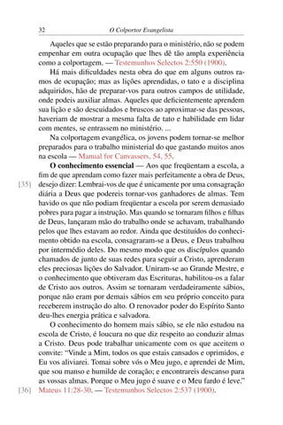 32                    O Colportor Evangelista

         Aqueles que se estão preparando para o ministério, não se podem
     empenhar em outra ocupação que lhes dê tão ampla experiência
     como a colportagem. — Testemunhos Selectos 2:550 (1900).
         Há mais diﬁculdades nesta obra do que em alguns outros ra-
     mos de ocupação; mas as lições aprendidas, o tato e a disciplina
     adquiridos, hão de preparar-vos para outros campos de utilidade,
     onde podeis auxiliar almas. Aqueles que deﬁcientemente aprendem
     sua lição e são descuidados e bruscos ao aproximar-se das pessoas,
     haveriam de mostrar a mesma falta de tato e habilidade em lidar
     com mentes, se entrassem no ministério. ...
         Na colportagem evangélica, os jovens podem tornar-se melhor
     preparados para o trabalho ministerial do que gastando muitos anos
     na escola — Manual for Canvassers, 54, 55.
         O conhecimento essencial — Aos que freqüentam a escola, a
     ﬁm de que aprendam como fazer mais perfeitamente a obra de Deus,
[35] desejo dizer: Lembrai-vos de que é unicamente por uma consagração
     diária a Deus que podereis tornar-vos ganhadores de almas. Tem
     havido os que não podiam freqüentar a escola por serem demasiado
     pobres para pagar a instrução. Mas quando se tornaram ﬁlhos e ﬁlhas
     de Deus, lançaram mão do trabalho onde se achavam, trabalhando
     pelos que lhes estavam ao redor. Ainda que destituídos do conheci-
     mento obtido na escola, consagraram-se a Deus, e Deus trabalhou
     por intermédio deles. Do mesmo modo que os discípulos quando
     chamados de junto de suas redes para seguir a Cristo, aprenderam
     eles preciosas lições do Salvador. Uniram-se ao Grande Mestre, e
     o conhecimento que obtiveram das Escrituras, habilitou-os a falar
     de Cristo aos outros. Assim se tornaram verdadeiramente sábios,
     porque não eram por demais sábios em seu próprio conceito para
     receberem instrução do alto. O renovador poder do Espírito Santo
     deu-lhes energia prática e salvadora.
         O conhecimento do homem mais sábio, se ele não estudou na
     escola de Cristo, é loucura no que diz respeito ao conduzir almas
     a Cristo. Deus pode trabalhar unicamente com os que aceitem o
     convite: “Vinde a Mim, todos os que estais cansados e oprimidos, e
     Eu vos aliviarei. Tomai sobre vós o Meu jugo, e aprendei de Mim,
     que sou manso e humilde de coração; e encontrareis descanso para
     as vossas almas. Porque o Meu jugo é suave e o Meu fardo é leve.”
[36] Mateus 11:28-30. — Testemunhos Selectos 2:537 (1900).
 