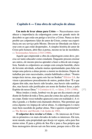 Capítulo 6 — Uma obra de salvação de almas

     Um meio de levar almas para Cristo — Necessitamos reco-
nhecer a importância da colportagem como um grande meio de
descobrir os que estão em perigo e levá-los a Cristo. Nunca se deve
proibir aos colportores falar do amor de Cristo, contar sua experi-
ência em seu serviço pelo Mestre. Devem ter liberdade em falar e
orar com os que estão despertados. A simples história do amor de
Cristo pelo homem, abrir-lhes-á portas, mesmo no lar de incrédulos.
— Testemunhos Selectos 2:543 (1900).
     Aquele que empreende a obra da colportagem como deve, pre-
cisa ser tanto educador como estudante. Enquanto procura ensinar
aos outros, ele mesmo precisa aprender a fazer a obra de um evange-
lista. Saindo os colportores ao campo com coração humilde, cheio
de fervente atividade, acharão muitas oportunidades para falar em
tempo uma palavra a almas prestes a morrer no desânimo. Depois de
trabalhar por estes necessitados, estarão habilitados a dizer: “Noutro
tempo éreis trevas, mas agora sois luz no Senhor.” Efésios 5:8. Ao
virem o pecaminoso procedimento de outros, podem dizer “É o que
alguns têm sido, mas haveis sido lavados, mas haveis sido santiﬁca-
dos, mas haveis sido justiﬁcados em nome do Senhor Jesus, e pelo
Espírito do nosso Deus.” 1 Coríntios 6:11. — Idem, 2:551 (1900). [37]
     Meus irmãos e irmãs, lembrai-vos de que um dia estareis em pé
diante do Senhor de toda a Terra, para dar contas das ações praticadas
no corpo. Então vosso trabalho aparecerá como em realidade é. A vi-
nha é grande, e o Senhor está chamando obreiros. Não permitais que
coisa alguma vos impeça de salvar almas. A colportagem é o meio
mais bem-sucedido de ganhar almas. Não o quereis experimentar?
— The Review and Herald, 2 de Junho de 1903.
     O colportor deve revelar a Cristo — Os interesses de Cristo
são os primeiros e os mais elevados de todos os interesses. Ele tem,
neste mundo, uma propriedade que deseja ver segura, salva para Seu
eterno reino. É para a glória de Seu Pai e para a Sua própria que
Seus mensageiros devem sair em Seu nome, porque estes e Ele são
                              33
 