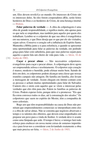 34                     O Colportor Evangelista

     um. Eles devem revelá-Lo ao mundo. Os interesses de Cristo são
     os interesses deles. Se eles forem cooperadores dEle, serão feitos
     herdeiros de Deus e co-herdeiros de Cristo, de uma herança imortal.
     — Ibidem.
         Falar palavras de verdade — A obra da colportagem é uma
     obra de grande responsabilidade, e signiﬁca muito, não apenas para
     os que nela se empenham, mas também para aqueles por quem eles
     trabalham. Lembre-se o colportor de que sua obra é evangelística
     em sua natureza, e que Deus deseja que os que por ele são visitados,
     sejam salvos. Conserve o coração sob a inﬂuência do Espírito Santo.
     Mantenha a Bíblia junto a si para referência, e quando se apresentar
     uma oportunidade para falar as palavras da verdade, ore pedindo
     graça para falar com sabedoria, para que suas palavras sejam para
     aqueles a quem fala um cheiro de vida para vida. — Idem, 16 de
[38] Junho de 1903.
         Caçar e pescar almas — São necessários colportores-
     evangelistas para caçar e pescar almas. A colportagem deve agora
     ser empreendida zelosa e resolutamente. O colportor cujo coração
     é manso, modesto e humilde, pode efetuar muito bem. Saindo de
     dois em dois, os colportores podem alcançar uma classe que nossas
     reuniões campais não atingem. De família em família, eles levam
     a mensagem de verdade. Assim chegam em íntimo contato com
     as pessoas e acham muitas oportunidades para falar do Salvador.
     Cantem eles e orem com aqueles que se vêem a interessar pelas
     verdades que eles têm para dar. Falem às famílias as palavras de
     Cristo. Podem esperar êxito, porque deles é a promessa: “Eis que
     Eu estou convosco todos os dias, até à consumação dos séculos.” Os
     colportores que saem no espírito do Mestre, têm a companhia de
     seres celestiais.
         Rogo aos que têm responsabilidades na causa de Deus não per-
     mitam que empreendimentos comerciais se interponham entre eles
     e a obra de salvar almas. Não se consinta que negócios absorvam o
     tempo e os talentos dos obreiros, que devem estar empenhados em
     preparar um povo para a vinda do Senhor. A verdade deve ir avante
     como uma lâmpada que arde. O tempo é breve; o inimigo fará todo
     esforço para enaltecer em nossa mente coisas de somenos importân-
     cia e para levar-nos a considerar com leviandade exatamente a obra
     que mais precisa ser feita. — Idem, 2 de Junho de 1903.
 