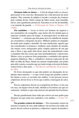 Uma obra de salvação de almas                35

    Alcançar todas as classes — A ﬁm de atingir todas as classes,
precisamos ir ter com elas. Raramente nos virão procurar de moto
próprio. Não somente do púlpito é tocado o coração dos homens
pela verdade divina. Outro campo de labor existe, mais humilde,
talvez, mas igualmente promissor. Encontra-se no lar do humilde, [39]
e na mansão do grande. — O Desejado de Todas as Nações, 152
(1898).
    Nos caminhos — Levai os livros aos homens de negócio e
aos ensinadores do evangelho, cuja mente não foi atraída para as
especiais verdades para este tempo. A mensagem deve ser dada nos
“caminhos” — a homens que têm parte ativa no trabalho do mundo,
aos ensinadores e dirigentes do povo. Milhares podem ser atingidos
do modo mais simples e humilde. Os mais intelectuais, aqueles que
são considerados os homens e mulheres mais dotados do mundo,
são muitas vezes refrigerados pelas simples palavras de um que
ama a Deus e que pode falar deste amor tão naturalmente como
o mundano fala das coisas que mais profundamente o interessam.
Muitas vezes as palavras bem preparadas e estudadas têm apenas
pequena inﬂuência. Mas a verdadeira e honesta expressão de um
ﬁlho ou ﬁlha de Deus, falada em natural simplicidade, tem poder
para abrir a porta a corações que por muito tempo estiveram fechados
contra Cristo e Seu amor. — The Review and Herald, 20 de Janeiro
de 1903.
    Os livros alcançarão os que não podem ser alcançados de ne-
nhuma outra maneira — os que vivem longe dos grandes centros.
Eu chamo a esses, os ouvintes dos atalhos. A tais pessoas nossos
colportores devem levar os livros que contêm a mensagem de salva-
ção.
    Nossos colportores devem ser evangelistas de Deus e ir de casa
em casa, em lugares fora de mão, abrindo as Escrituras aos que en-
contrarem. Acharão os que estão ansiosos de aprender das Escrituras.
...
    Desejo grandemente fazer tudo que estiver em meu poder para
alcançar aos que estão nos caminhos e nos atalhos. — Carta 155,
1903.                                                                [40]
    Nos grandes centros de turismo — Nos renomados centros de
turismo e estações de cura, onde milhares vão em busca de saúde e de
prazer, devem colocar-se pastores e colportores capazes de prender a
 
