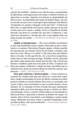 36                      O Colportor Evangelista

     atenção das multidões. Atentem esses obreiros para a oportunidade
     de apresentar a mensagem para este tempo e realizem reuniões ao
     apresentar-se ocasião. Agarrem sem demora as oportunidades de
     falar ao povo. Acompanhados pelo poder do Espírito Santo, vão eles
     ao encontro do povo com a mensagem apresentada por João Batista:
     “Arrependei-vos, porque é chegado o reino dos Céus.” A Palavra de
     Deus deve ser apresentada com clareza e poder, para que os que têm
     ouvidos para ouvir ouçam a verdade. Assim o evangelho da verdade
     presente será posto no caminho dos que não o conhecem, e será
     aceito por não poucos, e levados por estes a seus próprios lares em
     todas as partes do mundo. — The Review and Herald, 25 de Janeiro
     de 1906.
         Ajudar os intemperantes — Em vosso trabalho, encontrareis
     os que estão batalhando contra o apetite. Falai palavras que os forta-
     leçam e os animem. Não deixeis Satanás apagar a última centelha
     de esperança de seu coração. Cristo diz do errante, vacilante e que
     luta com o mal: “Deixa-o vir a Mim”; e Ele coloca Sua mão debaixo
     dele e o levanta. A obra que Ele fez, vós, como Seus evangelistas,
     podeis fazer ao irdes de lugar em lugar. Trabalhai com fé, esperando
     que almas sejam ganhas para Aquele que deu Sua vida a ﬁm de que
     homens e mulheres pudessem estar junto de Deus. Cooperai com
[41] Deus para ganhar o beberrão e o adepto do fumo, dos hábitos que os
     rebaixam até o ponto de estarem abaixo do nível dos animais, que
     perecem. — Idem, 7 de Janeiro de 1903.
         Orar pelos enfermos e desencorajados — Cristo semeava as
     sementes da verdade onde quer que estivesse, e como Seus segui-
     dores, podeis testemunhar em favor do Mestre, fazendo um muito
     precioso trabalho no círculo familiar. Em assim vos associando com
     o povo, muitas vezes encontrareis os que se acham doentes e desa-
     nimados. Se vos achegais a Cristo, levando Seu jugo, diariamente
     aprendereis dEle como levar mensagens de paz e conforto aos aﬂitos
     e desanimados, tristes e contritos. Podeis indicar aos desanimados a
     Palavra de Deus e apresentar os doentes ao Senhor em oração. Ao
     orardes, falai a Cristo como faríeis a um ﬁdedigno e muito amado
     amigo. Mantende uma doce, franca e agradável dignidade, como
     um ﬁlho de Deus. Isto será reconhecido. — Testemunhos Selectos
     2:542, 543 (1900).
 