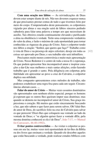 Uma obra de salvação de almas                37

    Com uma oração nos lábios — As reivindicações de Deus
devem estar sempre diante de nós. Não nos devemos esquecer nunca
de que precisamos prestar contas de tudo o que tivermos feito por
meio do corpo. Compenetrados deste pensamento, os colportores
vigiarão por almas e sua oração sairá de lábios sinceros pedindo
sabedoria para falar uma palavra a tempo aos que necessitam de
auxílio. Tais obreiros estarão continuamente elevando e puriﬁcando
a alma na obediência à verdade. Terão uma compreensão verdadeira
do valor da alma, e farão o máximo de cada oportunidade para tornar
conhecidas as riquezas da graça de Cristo. Saia o colportor tendo
nos lábios a oração: “Senhor, que queres que faça?” Trabalhe como
à vista de Deus e na presença de anjos celestiais; deseje em todas as [42]
coisas ser aprovado por Deus; e seu trabalho não será infrutífero.
    Precisamos muito menos controvérsia e muito mais apresentação
de Cristo. Nosso Redentor é o centro de toda a nossa fé e esperança.
Os que podem apresentar Seu incomparável amor e inspirar cora-
ções a dar-Lhe suas melhores e mais santas afeições, estão fazendo
trabalho que é grande e santo. Pela diligência em colportar, pela
ﬁdelidade em apresentar ao povo a cruz do Calvário, o colportor
duplica sua utilidade.
    Mas conquanto apresentemos estes métodos de trabalho, não
podemos estabelecer uma regra ﬁxa para cada um seguir. Circuns-
tâncias alteram casos. ...
    Falar do amor de Cristo — Muitas vezes assuntos doutrinários
são apresentados sem nenhum efeito especial; porque os homens
já esperam que os outros lhes queiram impor suas doutrinas; mas
quando se demora no incomparável amor de Cristo, Sua graça im-
pressiona o coração. Há muitos que estão sinceramente buscando
a luz, que não sabem o que fazer para serem salvos. Oh! falai-lhes
do amor de Deus, do sacrifício feito na cruz do Calvário para salvar
os que perecem! Dizei-lhes que coloquem sua vontade ao lado da
vontade de Deus; e “se alguém quiser fazer a vontade dEle, pela
mesma doutrina conhecerá se ela é de Deus”. João 7:17. — Manual
for Canvassers, 46-48 (1902).
    Evitar pontos controvertidos — Ao visitar o colportor as pes-
soas em seu lar, muitas vezes terá oportunidade de ler-lhes da Bíblia
ou dos livros que ensinam a verdade. Quando ele descobre aqueles
que estão buscando a verdade, pode realizar estudos bíblicos com
 