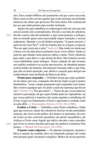 38                      O Colportor Evangelista

     eles. Estes estudos bíblicos são justamente o de que o povo necessita.
     Deus usará em Seu serviço aqueles que assim mostram um profundo
     interesse nas almas que perecem. Por meio deles, Ele comunicará
     luz aos que estão prontos para receber instrução.
         Alguns dos que trabalham na colportagem têm um zelo que não
     está de acordo com o entendimento. Devido a sua falta de sabedoria,
[43] devido a terem sido tão inclinados a agir como pastores e teólogos,
     têm-se tornado quase uma necessidade impor restrições a nossos
     colportores. Quando a voz do Senhor pergunta: “A quem enviarei, e
     quem há de ir por Nós?” o divino Espírito põe no coração a resposta:
     “Eis-me aqui, envia-me a mim.” Isaías 6:8. Mas tende em mente que
     a brasa viva do altar precisa primeiro tocar vossos lábios. Então as
     palavras que falardes serão palavras sábias e santas. Tereis sabedoria
     para saber o que dizer e o que deixar de dizer. Não tentareis revelar
     vossa habilidade como teólogos. Tereis cuidado de não levantar
     um espírito combativo ou excitar preconceitos, de introduzir pontos
     controvertidos de doutrina. Encontrareis bastante sobre o que falar,
     que não excitará oposição, mas abrirá o coração para desejar um
     conhecimento mais profundo da Palavra de Deus.
         Pronto para responder — O Senhor deseja que sejais ganhado-
     res de almas; por isso, conquanto não devais impor ao povo pontos
     doutrinários, “estais sempre preparados para responder com mansi-
     dão e temor a qualquer que vos pedir a razão da esperança que há em
     vós.” 1 Pedro 3:15. Por que temor? — Temor de que vossas palavras
     cheirem a presunção, de que sejam faladas palavras imprudentes, de
     que vossas palavras e maneiras não sejam segundo a semelhança de
     Cristo. Ligai-vos ﬁrmemente a Cristo e apresentai a verdade como
     se acha nEle. — Testemunhos Selectos 2:543, 544 (1900).
         Exaltar a Cristo — Trabalhai como Paulo trabalhava. Onde
     quer que estivesse, diante dos intratáveis fariseus ou das autoridades
     romanas, dos ricos ou dos pobres, dos doutos ou ignorantes, do coxo
     de Listra ou dos convictos pecadores da prisão macedônica, ele
     exaltava a Cristo como Aquele que odeia o pecado e ama o pecador,
[44] que levou os nossos pecados para que nos pudesse comunicar Sua
     justiça. — Manual for Canvassers, 44 (1902).
         O pastor como colportor — O colportor inteligente, temente a
     Deus e amante da verdade, deve ser respeitado; porque ele ocupa
     uma posição igual à do pastor evangélico. Muitos de nossos pastores
 
