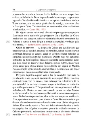 40                     O Colportor Evangelista

     possuem luz e ambos devem fazê-la brilhar em suas respectivas
     esferas de inﬂuência. Deus requer de todo homem que coopere com
     a grande Obra Médico-Missionária e saia pelos caminhos e atalhos.
     Todo homem, em seu setor particular de serviço, tem uma obra
     a fazer para Deus. Tais obreiros, se convertidos, são verdadeiros
     missionários. — Carta 186, 1903.
         Há alguns que se adaptam à obra da colportagem e que podem
     fazer mais neste ramo do que pregando. Se o Espírito de Cristo
     habitar em seu coração, acharão oportunidade para apresentar Sua
[46] Palavra a outros e para dirigir a mente às especiais verdades para
     este tempo. — Testemunhos Selectos 2:542 (1900).
         Gozo no serviço — A alegria de Cristo era auxiliar aos que
     necessitavam de auxílio, procurar os perdidos, salvar os que estavam
     a perecer, levantar os caídos, curar os doentes e falar palavras de
     simpatia e consolo aos tristes e abatidos. Quanto mais nos acharmos
     imbuídos de Seu Espírito, mais zelosamente trabalharemos pelos
     que nos estão ao redor e mais faremos pelos outros, maior será
     nosso amor pela obra e maior nosso deleite em seguir ao Mestre.
     Nosso coração será cheio do amor de Deus; e com zelo e um poder
     convincente, falaremos do Salvador cruciﬁcado.
         Pergunto àqueles a quem veio a luz da verdade: Que ireis fa-
     zer durante o ano que está justamente a começar? Deter-vos-eis a
     contender uns com os outros, para enfraquecer e destruir a fé da
     humanidade? ou devotareis vosso tempo a fortalecer os restantes,
     que estão para morrer? Empenhando-se nosso povo num zeloso
     trabalho pelo Mestre, as queixas cessarão de ser ouvidas. Muitos
     serão levantados do desalento que lhes está arruinando o corpo e a
     alma. Trabalhando por outros, eles terão muito que os auxiliará a
     falar, quando se reunirem para adorar a Deus. Os testemunhos que
     derem não serão sombrios e desanimados, mas cheios de gozo e
     ânimo. Em vez de pensar e falar nas faltas de seus irmãos e irmãs
     e a respeito das próprias provações, pensarão e falarão no amor de
     Cristo e procurarão zelosamente tornar-se mais eﬁcientes obreiros
[47] para Ele. — The Review and Herald, 7 de Janeiro de 1903.
 