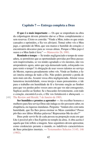 Capítulo 7 — Entrega completa a Deus

         O que é o mais importante — Os que se empenham na obra
     da colportagem devem primeiro dar-se a Deus completamente e
     sem reservas. Cristo os convida: “Vinde a Mim, todos os que estais
     cansados e oprimidos, e Eu vos aliviarei. Tomai sobre vós o Meu
     jugo, e aprendei de Mim, que sou manso e humilde de coração; e
     encontrareis descanso para as vossas almas. Porque o Meu jugo é
     suave e o Meu fardo é leve.” — Manuscrito 26, 1901.
         Remindo o tempo — Se tendes negligenciado o tempo de seme-
     adura, se permitistes que as oportunidades providas por Deus passas-
     sem inaproveitadas, se vos tendes agradado a vós mesmos, não vos
     arrependereis agora, antes que seja demasiado tarde, esforçando-vos
     para remir o tempo? A obrigação de usar vossos talentos no serviço
     do Mestre, repousa pesadamente sobre vós. Vinde ao Senhor, e fa-
     zei inteira entrega de tudo a Ele. Não podeis permitir a perda de
     nem mais um dia. Assumi vossa obra negligenciada. Afastai vossa
     lamentosa incredulidade, vossa inveja e maus pensamentos, e ide
     para o trabalho em humildade de fé e fervente oração ao Senhor
     para que vos perdoe pelos vossos anos em que vos não consagrastes.
     Suplicai auxílio ao Senhor. Se o buscardes ferventemente, com todo
     o coração, encontrá-Lo-eis, e Ele vos fortalecerá e abençoará. —
[48] The Review and Herald, 7 de Janeiro de 1903.
         Ser humildes e prontos a aprender — Ao escolher homens e
     mulheres para Seu serviço Deus não indaga se eles possuem saber, ou
     eloqüência, ou riquezas mundanas. Pergunta: “Andam eles com tanta
     humildade, que Eu lhes possa ensinar os Meus caminhos? Posso
     pôr-lhes nos lábios Minhas palavras? Representar-Me-ão eles?”
         Deus pode servir-Se de cada pessoa na proporção exata em que
     Lhe é possível pôr o Seu Espírito no templo da alma. A obra aceita é
     aquela que Lhe reﬂete a imagem. Seus seguidores devem apresentar,
     como credenciais perante o mundo, os indeléveis característicos
     de Seus princípios imortais. — Testemunhos Selectos 3:145, 146
     (1902).
                                      42
 