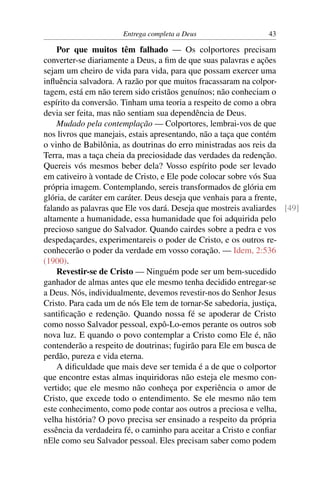 Entrega completa a Deus                   43

    Por que muitos têm falhado — Os colportores precisam
converter-se diariamente a Deus, a ﬁm de que suas palavras e ações
sejam um cheiro de vida para vida, para que possam exercer uma
inﬂuência salvadora. A razão por que muitos fracassaram na colpor-
tagem, está em não terem sido cristãos genuínos; não conheciam o
espírito da conversão. Tinham uma teoria a respeito de como a obra
devia ser feita, mas não sentiam sua dependência de Deus.
    Mudado pela contemplação — Colportores, lembrai-vos de que
nos livros que manejais, estais apresentando, não a taça que contém
o vinho de Babilônia, as doutrinas do erro ministradas aos reis da
Terra, mas a taça cheia da preciosidade das verdades da redenção.
Quereis vós mesmos beber dela? Vosso espírito pode ser levado
em cativeiro à vontade de Cristo, e Ele pode colocar sobre vós Sua
própria imagem. Contemplando, sereis transformados de glória em
glória, de caráter em caráter. Deus deseja que venhais para a frente,
falando as palavras que Ele vos dará. Deseja que mostreis avaliardes [49]
altamente a humanidade, essa humanidade que foi adquirida pelo
precioso sangue do Salvador. Quando cairdes sobre a pedra e vos
despedaçardes, experimentareis o poder de Cristo, e os outros re-
conhecerão o poder da verdade em vosso coração. — Idem, 2:536
(1900).
    Revestir-se de Cristo — Ninguém pode ser um bem-sucedido
ganhador de almas antes que ele mesmo tenha decidido entregar-se
a Deus. Nós, individualmente, devemos revestir-nos do Senhor Jesus
Cristo. Para cada um de nós Ele tem de tornar-Se sabedoria, justiça,
santiﬁcação e redenção. Quando nossa fé se apoderar de Cristo
como nosso Salvador pessoal, expô-Lo-emos perante os outros sob
nova luz. E quando o povo contemplar a Cristo como Ele é, não
contenderão a respeito de doutrinas; fugirão para Ele em busca de
perdão, pureza e vida eterna.
    A diﬁculdade que mais deve ser temida é a de que o colportor
que encontre estas almas inquiridoras não esteja ele mesmo con-
vertido; que ele mesmo não conheça por experiência o amor de
Cristo, que excede todo o entendimento. Se ele mesmo não tem
este conhecimento, como pode contar aos outros a preciosa e velha,
velha história? O povo precisa ser ensinado a respeito da própria
essência da verdadeira fé, o caminho para aceitar a Cristo e conﬁar
nEle como seu Salvador pessoal. Eles precisam saber como podem
 