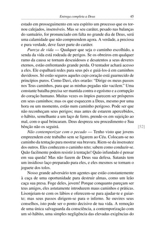 Entrega completa a Deus                   45

estado em prosseguimento em seu espírito um processo que os tor-
nou calejados, insensíveis. Mas se seu caráter, pesado nas balanças
do santuário, for pronunciado em falta no grande dia de Deus, será
uma calamidade que não compreendem agora. A verdade, a preciosa
e pura verdade, deve fazer parte do caráter.
    Pureza de vida — Qualquer que seja o caminho escolhido, a
senda da vida está rodeada de perigos. Se os obreiros em qualquer
ramo da causa se tornam descuidosos e desatentos a seus deveres
eternos, estão enfrentando grande perda. O tentador achará acesso
a eles. Ele espalhará redes para seus pés e guiá-los-á em caminhos
duvidosos. Só estão seguros aqueles cujo coração está guarnecido de
princípios puros. Como Davi, eles orarão: “Dirige os meus passos
nos Teus caminhos, para que as minhas pegadas não vacilem.” Uma
constante batalha precisa ser mantida contra o egoísmo e a corrupção
do coração humano. Muitas vezes os ímpios parecem ser prósperos
em seus caminhos; mas os que esquecem a Deus, mesmo por uma
hora ou um momento, estão num caminho perigoso. Pode ser que
não reconheçam seus perigos; mas antes de estarem apercebidos,
o hábito, semelhante a um laço de ferro, prende-os em sujeição ao
mal, com o qual brincaram. Deus despreza seu procedimento e Sua
bênção não os seguirá.                                               [52]
    Não contemporizar com o pecado — Tenho visto que jovens
empreendem este trabalho sem se ligarem ao Céu. Colocam-se no
caminho da tentação para mostrar sua bravura. Riem-se da insensatez
dos outros. Eles conhecem o caminho reto; sabem como conduzir-se.
Quão facilmente podem resistir à tentação! Quão infundado é pensar
em sua queda! Mas não fazem de Deus sua defesa. Satanás tem
um insidioso laço preparado para eles, e eles mesmos se tornam o
joguete dos tolos.
    Nosso grande adversário tem agentes que estão constantemente
à caça de uma oportunidade para destruir almas, como um leão
caça sua presa. Foge deles, jovem! Porque conquanto pareçam ser
teus amigos, eles astutamente introduzem maus caminhos e práticas.
Lisonjeiam-te com os lábios e oferecem-se para ajudar-te e guiar-
te; mas seus passos dirigem-se para o inferno. Se ouvires seus
conselhos, isto pode ser o ponto decisivo de tua vida. A remoção
de uma única salvaguarda da consciência, a contemporização com
um só hábito, uma simples negligência das elevadas exigências do
 