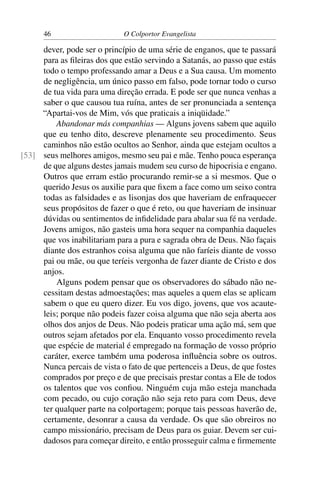 46                     O Colportor Evangelista

     dever, pode ser o princípio de uma série de enganos, que te passará
     para as ﬁleiras dos que estão servindo a Satanás, ao passo que estás
     todo o tempo professando amar a Deus e a Sua causa. Um momento
     de negligência, um único passo em falso, pode tornar todo o curso
     de tua vida para uma direção errada. E pode ser que nunca venhas a
     saber o que causou tua ruína, antes de ser pronunciada a sentença
     “Apartai-vos de Mim, vós que praticais a iniqüidade.”
         Abandonar más companhias — Alguns jovens sabem que aquilo
     que eu tenho dito, descreve plenamente seu procedimento. Seus
     caminhos não estão ocultos ao Senhor, ainda que estejam ocultos a
[53] seus melhores amigos, mesmo seu pai e mãe. Tenho pouca esperança
     de que alguns destes jamais mudem seu curso de hipocrisia e engano.
     Outros que erram estão procurando remir-se a si mesmos. Que o
     querido Jesus os auxilie para que ﬁxem a face como um seixo contra
     todas as falsidades e as lisonjas dos que haveriam de enfraquecer
     seus propósitos de fazer o que é reto, ou que haveriam de insinuar
     dúvidas ou sentimentos de inﬁdelidade para abalar sua fé na verdade.
     Jovens amigos, não gasteis uma hora sequer na companhia daqueles
     que vos inabilitariam para a pura e sagrada obra de Deus. Não façais
     diante dos estranhos coisa alguma que não faríeis diante de vosso
     pai ou mãe, ou que teríeis vergonha de fazer diante de Cristo e dos
     anjos.
         Alguns podem pensar que os observadores do sábado não ne-
     cessitam destas admoestações; mas aqueles a quem elas se aplicam
     sabem o que eu quero dizer. Eu vos digo, jovens, que vos acaute-
     leis; porque não podeis fazer coisa alguma que não seja aberta aos
     olhos dos anjos de Deus. Não podeis praticar uma ação má, sem que
     outros sejam afetados por ela. Enquanto vosso procedimento revela
     que espécie de material é empregado na formação de vosso próprio
     caráter, exerce também uma poderosa inﬂuência sobre os outros.
     Nunca percais de vista o fato de que pertenceis a Deus, de que fostes
     comprados por preço e de que precisais prestar contas a Ele de todos
     os talentos que vos conﬁou. Ninguém cuja mão esteja manchada
     com pecado, ou cujo coração não seja reto para com Deus, deve
     ter qualquer parte na colportagem; porque tais pessoas haverão de,
     certamente, desonrar a causa da verdade. Os que são obreiros no
     campo missionário, precisam de Deus para os guiar. Devem ser cui-
     dadosos para começar direito, e então prosseguir calma e ﬁrmemente
 