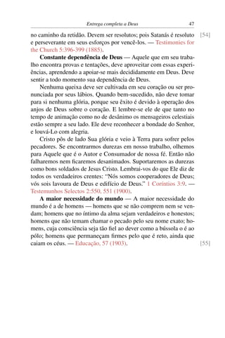 Entrega completa a Deus                  47

no caminho da retidão. Devem ser resolutos; pois Satanás é resoluto [54]
e perseverante em seus esforços por vencê-los. — Testimonies for
the Church 5:396-399 (1885).
    Constante dependência de Deus — Aquele que em seu traba-
lho encontra provas e tentações, deve aproveitar com essas experi-
ências, aprendendo a apoiar-se mais decididamente em Deus. Deve
sentir a todo momento sua dependência de Deus.
    Nenhuma queixa deve ser cultivada em seu coração ou ser pro-
nunciada por seus lábios. Quando bem-sucedido, não deve tomar
para si nenhuma glória, porque seu êxito é devido à operação dos
anjos de Deus sobre o coração. E lembre-se ele de que tanto no
tempo de animação como no de desânimo os mensageiros celestiais
estão sempre a seu lado. Ele deve reconhecer a bondade do Senhor,
e louvá-Lo com alegria.
    Cristo pôs de lado Sua glória e veio à Terra para sofrer pelos
pecadores. Se encontrarmos durezas em nosso trabalho, olhemos
para Aquele que é o Autor e Consumador de nossa fé. Então não
falharemos nem ﬁcaremos desanimados. Suportaremos as durezas
como bons soldados de Jesus Cristo. Lembrai-vos do que Ele diz de
todos os verdadeiros crentes: “Nós somos cooperadores de Deus;
vós sois lavoura de Deus e edifício de Deus.” 1 Coríntios 3:9. —
Testemunhos Selectos 2:550, 551 (1900).
    A maior necessidade do mundo — A maior necessidade do
mundo é a de homens — homens que se não comprem nem se ven-
dam; homens que no íntimo da alma sejam verdadeiros e honestos;
homens que não temam chamar o pecado pelo seu nome exato; ho-
mens, cuja consciência seja tão ﬁel ao dever como a bússola o é ao
pólo; homens que permaneçam ﬁrmes pelo que é reto, ainda que
caiam os céus. — Educação, 57 (1903).                               [55]
 