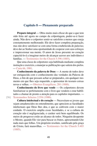 Capítulo 8 — Plenamente preparado

         Preparo integral — Obra muito mais eﬁcaz do que a que tem
     sido feita até agora no campo da colportagem, poder-se-á fazer
     ainda. Não deve o colportor sentir-se satisfeito a menos que esteja
     constantemente melhorando. Ele deve fazer completa preparação,
     mas não deve satisfazer-se com uma forma estabelecida de palavras;
     deve dar ao Senhor uma oportunidade de cooperar com seus esforços
     e impressionar sua mente. O amor de Jesus presente no coração
     capacitá-lo-á a imaginar meios de alcançar acesso aos indivíduos e
     famílias. — Testimonies for the Church 5:396 (1885).
         Que uma classe de colportores seja habilitada mediante completa
     instrução e exercício, a manejar as publicações que saírem dos prelos.
     — Carta 66, 1901.
         Conhecimento da palavra de Deus — A mente de todos deve
     ser enriquecida com o conhecimento das verdades da Palavra de
     Deus, a ﬁm de que possam achar-se preparados, em qualquer mo-
     mento em que lhes seja requerido, a apresentar do tesouro coisas
     novas e velhas. — Obreiros Evangélicos, 281 (1880).
         Conhecimento do livro que vende — Os colportores devem
     familiarizar-se perfeitamente com o livro que vendem e estar habili-
     tados a chamar de pronto a atenção para os capítulos importantes. —
[56] Testemunhos Selectos 2:554 (1900).
         Cultura intelectual e do coração — Necessitam-se jovens que
     sejam amadurecidos no entendimento, que apreciem as faculdades
     intelectuais que Deus lhes deu, e que as cultivem com o maior
     cuidado. O exercício amplia essas faculdades, e se a cultura do
     coração não é negligenciada, o caráter será bem equilibrado. Os
     meios de progresso estão ao alcance de todos. Ninguém desaponte
     o Mestre, quando Ele vier para buscar os frutos, apresentando-Lhe
     nada mais que folhas. Um propósito resoluto, santiﬁcado pela graça
     de Cristo, fará maravilhas. — Testimonies for the Church 5:403
     (1885).

                                       48
 